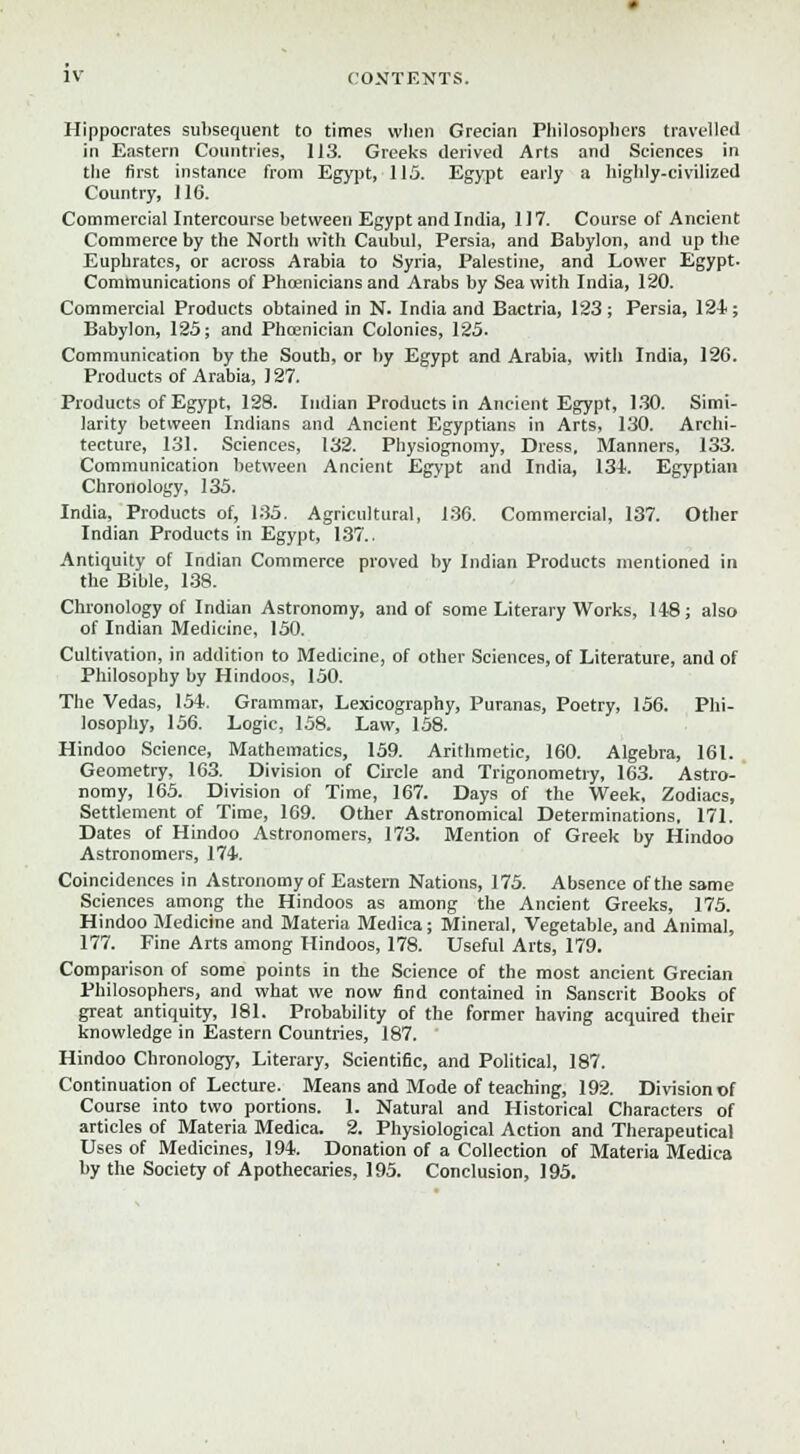 Hippocrates subsequent to times when Grecian Philosophers travelled in Eastern Countries, 113. Greeks derived Arts and Sciences in the first instance from Egypt, 115. Egypt early a highly-civilized Country, 116. Commercial Intercourse between Egypt and India, 117. Course of Ancient Commerce by the North with Caubul, Persia, and Babylon, and up the Euphrates, or across Arabia to Syria, Palestine, and Lower Egypt- Communications of Phoenicians and Arabs by Sea with India, 120. Commercial Products obtained in N. India and Bactria, 123; Persia, 124; Babylon, 125; and Phoenician Colonies, 125. Communication by the South, or by Egypt and Arabia, with India, 126. Products of Arabia, 127. Products of Egypt, 128. Indian Products in Ancient Egypt, 1.30. Simi- larity between Indians and Ancient Egyptians in Arts, 130. Archi- tecture, 131. Sciences, 132. Physiognomy, Dress. Manners, 133. Communication between Ancient Egypt and India, 134. Egyptian Chronology, 135. India, Products of, 135. Agricultural, 136. Commercial, 137. Other Indian Products in Egypt, 137.. Antiquity of Indian Commerce proved by Indian Products mentioned in the Bible, 138. Chronology of Indian Astronomy, and of some Literary Works, 148; also of Indian Medicine, 150. Cultivation, in addition to Medicine, of other Sciences, of Literature, and of Philosophy by Hindoos, 150. The Vedas, 154. Grammar, Lexicography, Puranas, Poetry, 156. Phi- losophy, 156. Logic, 158. Law, 158. Hindoo Science, Mathematics, 159. Arithmetic, 160. Algebra, 161. Geometry, 163. Division of Circle and Trigonometry, 163. Astro- nomy, 165. Division of Time, 167. Days of the Week, Zodiacs, Settlement of Time, 169. Other Astronomical Determinations, 171. Dates of Hindoo Astronomers, 173. Mention of Greek by Hindoo Astronomers, 174. Coincidences in Astronomy of Eastern Nations, 175. Absence of the same Sciences among the Hindoos as among the Ancient Greeks, 175. Hindoo Medicine and Materia Medica; Mineral. Vegetable, and Animal, 177. Fine Arts among Hindoos, 178. Useful Arts, 179. Comparison of some points in the Science of the most ancient Grecian Philosophers, and what we now find contained in Sanscrit Books of great antiquity, 181. Probability of the former having acquired their knowledge in Eastern Countries, 187. Hindoo Chronology, Literary, Scientific, and Political, 187. Continuation of Lecture. Means and Mode of teaching, 192. Division of Course into two portions. 1. Natural and Historical Characters of articles of Materia Medica. 2. Physiological Action and Therapeutical Uses of Medicines, 194. Donation of a Collection of Materia Medica by the Society of Apothecaries, 195. Conclusion, 195.