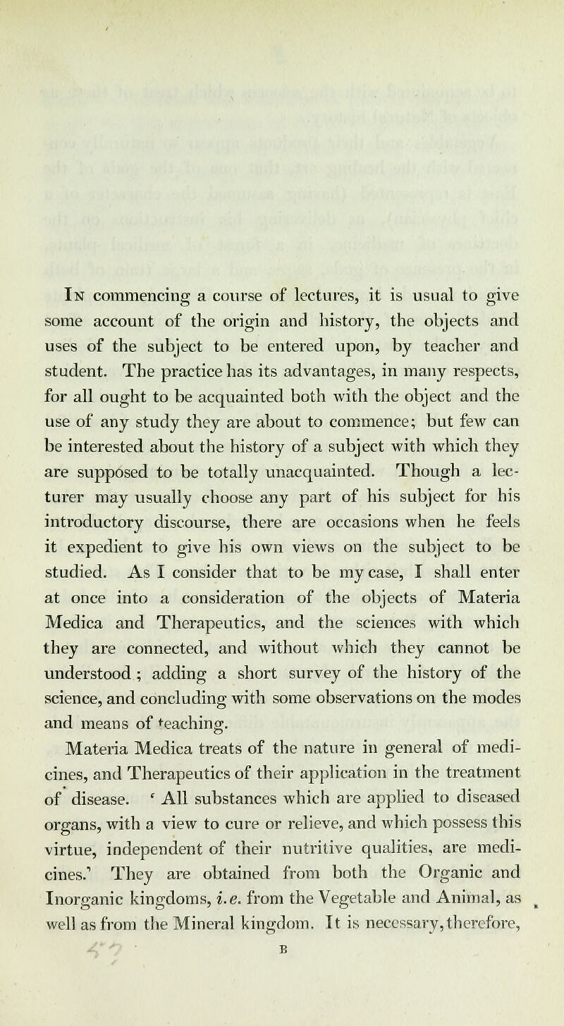 some account of the origin and history, the objects and uses of the subject to be entered upon, by teacher and student. The practice has its advantages, in many respects, for all ought to be acquainted both with the object and the use of any study they are about to commence; but few can be interested about the history of a subject with which they are supposed to be totally unacquainted. Though a lec- turer may usually choose any part of his subject for his introductory discourse, there are occasions when he feels it expedient to give his own views on the subject to be studied. As I consider that to be my case, I shall enter at once into a consideration of the objects of Materia Medica and Therapeutics, and the sciences with which they are connected, and without which they cannot be understood ; adding a short survey of the history of the science, and concluding with some observations on the modes and means of teaching. Materia Medica treats of the nature in general of medi- cines, and Therapeutics of their application in the treatment of disease. * All substances which are applied to diseased organs, with a view to cure or relieve, and which possess this virtue, independent of their nutritive qualities, are medi- cines.' They are obtained from both the Organic and Inorganic kingdoms, i.e. from the Vegetable and Animal, as well as from the Mineral kingdom. It is necessary,therefore, B