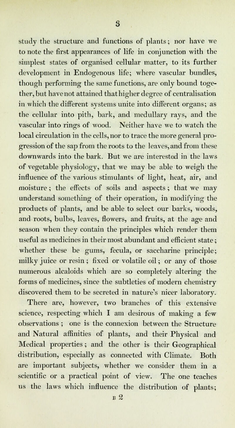 s study the structure and functions of plants; nor have we to note the first appearances of life in conjunction with the simplest states of organised cellular matter, to its further development in Endogenous life; where vascular bundles, though performing the same functions, are only bound toge- ther, but have not attained that higher degree of centralisation in which the different systems unite into different organs; as the cellular into pith, bark, and medullary rays, and the vascular into rings of wood. Neither have we to watch the local circulation in the cells, nor to trace the more general pro- gression of the sap from the roots to the leaves, and from these downwards into the bark. But we are interested in the laws of vegetable physiology, that we may be able to weigh the influence of the various stimulants of light, heat, air, and moisture; the effects of soils and aspects; that we may understand something of their operation, in modifying the products of plants, and be able to select our barks, woods, and roots, bulbs, leaves, flowers, and fruits, at the age and season when they contain the principles which render them useful as medicines in their most abundant and efficient state; whether these be gums, fecula, or saccharine principle; milky juice or resin; fixed or volatile oil; or any of those numerous alcaloids which are so completely altering the forms of medicines, since the subtleties of modern chemistry discovered them to be secreted in nature^ nicer laboratory. There are, however, two branches of this extensive science, respecting which I am desirous of making a few observations ; one is the connexion between the Structure and Natural affinities of plants, and their Physical and Medical properties; and the other is their Geographical distribution, especially as connected with Climate. Both are important subjects, whether we consider them in a scientific or a practical point of view. The one teaches us the laws which influence the distribution of plants; b 2