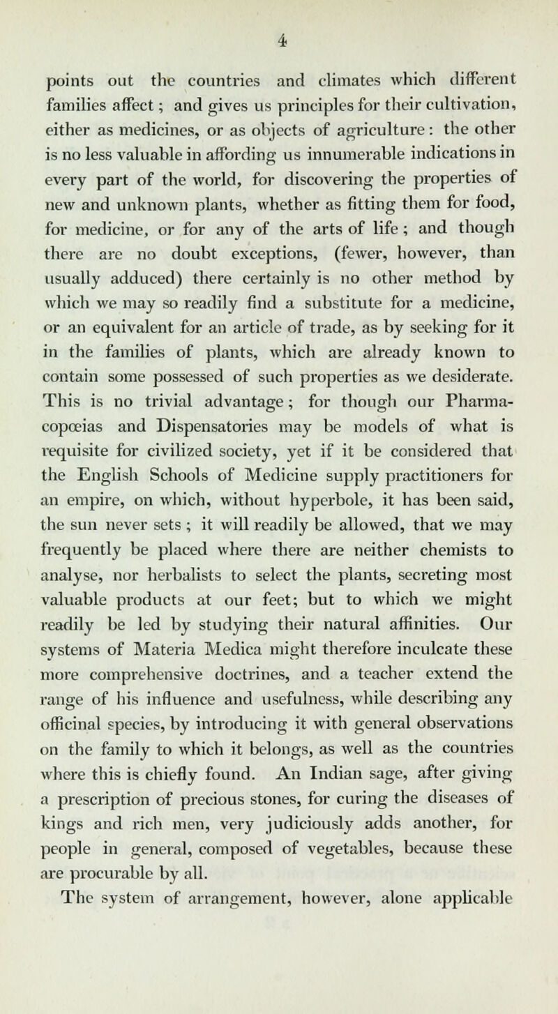 points out the countries and climates which different families affect; and gives us principles for their cultivation, either as medicines, or as objects of agriculture: the other is no less valuable in affording us innumerable indications in every part of the world, for discovering the properties of new and unknown plants, whether as fitting them for food, for medicine, or for any of the arts of life; and though there are no doubt exceptions, (fewer, however, than usually adduced) there certainly is no other method by which we may so readily find a substitute for a medicine, or an equivalent for an article of trade, as by seeking for it in the families of plants, which are already known to contain some possessed of such properties as we desiderate. This is no trivial advantage; for though our Pharma- copoeias and Dispensatories may be models of what is requisite for civilized society, yet if it be considered that the English Schools of Medicine supply practitioners for an empire, on which, without hyperbole, it has been said, the sun never sets ; it will readily be allowed, that we may frequently be placed where there are neither chemists to analyse, nor herbalists to select the plants, secreting most valuable products at our feet; but to which we might readily be led by studying their natural affinities. Our systems of Materia Medica might therefore inculcate these more comprehensive doctrines, and a teacher extend the range of his influence and usefulness, while describing any officinal species, by introducing it with general observations on the family to which it belongs, as well as the countries where this is chiefly found. An Indian sage, after giving a prescription of precious stones, for curing the diseases of kings and rich men, very judiciously adds another, for people in general, composed of vegetables, because these are procurable by all. The system of arrangement, however, alone applicable