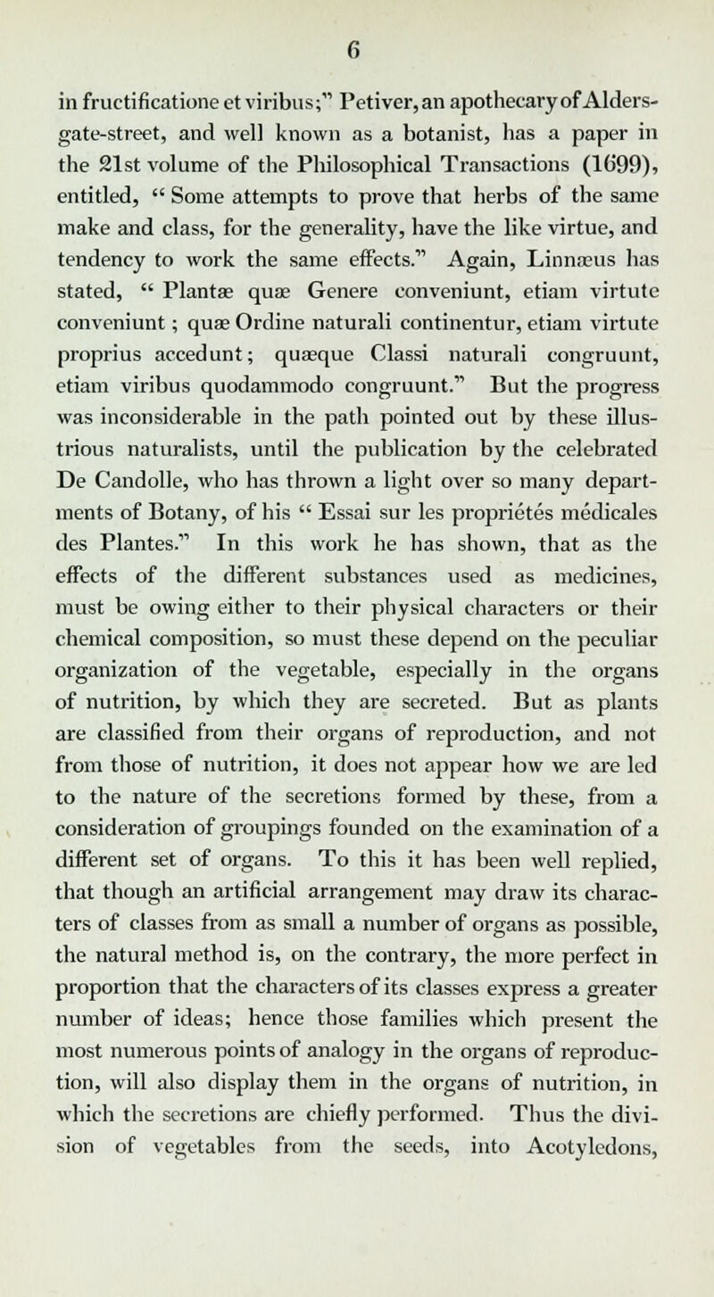 in fructificatione et viribus; Petiver,an apothecary of Alders- gate-street, and well known as a botanist, has a paper in the 21st volume of the Philosophical Transactions (1699), entitled,  Some attempts to prove that herbs of the same make and class, for the generality, have the like virtue, and tendency to work the same effects.' Again, Linna?us has stated,  Plantae quae Genere eonveniunt, etiam virtute conveniunt; quae Ordine naturali continentur, etiam virtute proprius accedunt; quasque Classi naturali congruunt, etiam viribus quodammodo congruunt. But the progress was inconsiderable in the path pointed out by these illus- trious naturalists, until the publication by the celebrated De Candolle, who has thrown a light over so many depart- ments of Botany, of his  Essai sur les proprietes medicales des Plantes. In this work he has shown, that as the effects of the different substances used as medicines, must be owing either to their physical characters or their chemical composition, so must these depend on the peculiar organization of the vegetable, especially in the organs of nutrition, by which they are secreted. But as plants are classified from their organs of reproduction, and not from those of nutrition, it does not appear how we are led to the nature of the secretions formed by these, from a consideration of groupings founded on the examination of a different set of organs. To this it has been well replied, that though an artificial arrangement may draw its charac- ters of classes from as small a number of organs as possible, the natural method is, on the contrary, the more perfect in proportion that the characters of its classes express a greater number of ideas; hence those families which present the most numerous points of analogy in the organs of reproduc- tion, will also display them in the organs of nutrition, in which the secretions are chiefly performed. Thus the divi- sion of vegetables from the seeds, into Acotyledons,