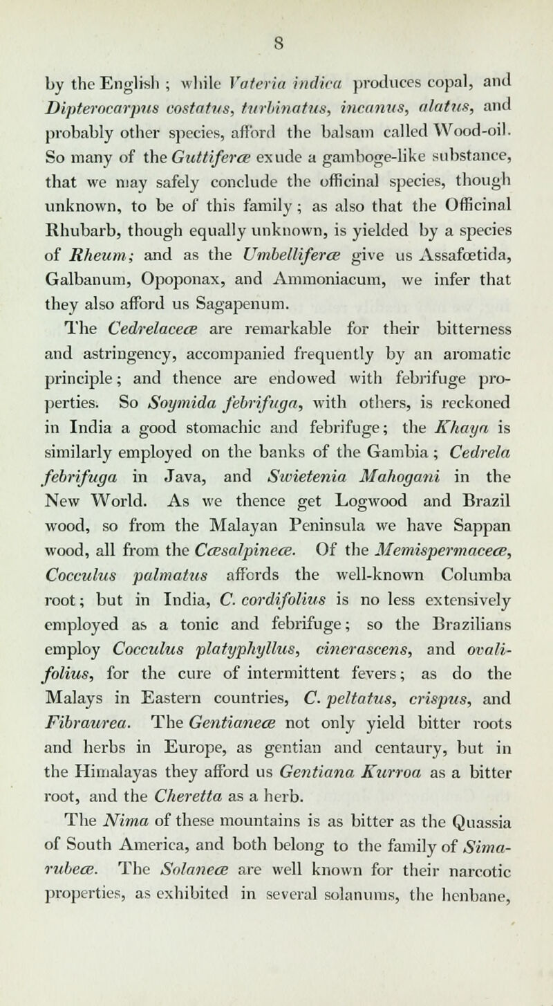 by the English ; while Vateria indira produces copal, and Dipterocarjms costatus, turbinatus, incomes, alatus, and probably other species, afford the balsam called Wood-oil. So many of the Guttiferce exude a gamboge-like substance, that we may safely conclude the officinal species, though unknown, to be of this family; as also that the Officinal Rhubarb, though equally unknown, is yielded by a species of Rheum; and as the Umbelliferce give us Assafcetida, Galbanum, Opoponax, and Ammoniacum, we infer that they also afford us Sagapenum. The Cedrelacece are remarkable for their bitterness and astringency, accompanied frequently by an aromatic principle; and thence are endowed with febrifuge pro- perties. So Soymida febrifuga, with others, is reckoned in India a good stomachic and febrifuge; the Khayn is similarly employed on the banks of the Gambia ; Cedrela febrifuga in Java, and Stvietenia Mahogani in the New World. As we thence get Logwood and Brazil wood, so from the Malayan Peninsula we have Sappan wood, all from the Ccesalpinece. Of the Memisperrnacece, Cocculus palmatus affords the well-known Columba root; but in India, C. cordifolius is no less extensively employed as a tonic and febrifuge; so the Brazilians employ Cocculus platyphyllus, cinerascens, and ovali- folius, for the cure of intermittent fevers; as do the Malays in Eastern countries, C. peltatus, crispus, and Fibraurea. The Gentianece not only yield bitter roots and herbs in Europe, as gentian and centaury, but in the Himalayas they afford us Gentiana Kurroa as a bitter root, and the Cheretta as a herb. The Nima of these mountains is as bitter as the Quassia of South America, and both belong to the family of Sima- rubece. The Solanece are well known for their narcotic properties, as exhibited in several solanums, the henbane,