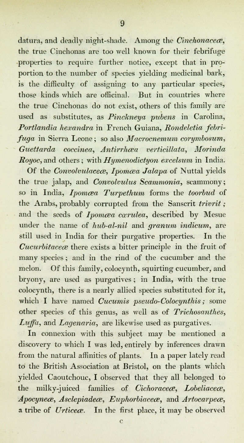 datura, and deadly night-shade. Among the Cinchonacece, the true Cinchonas are too well known for their febrifuge properties to require further notice, except that in pro- portion to the number of species yielding medicinal bark, is the difficulty of assigning to any particular species, those kinds which are officinal. But in countries where the true Cinchonas do not exist, others of this family are used as substitutes, as Pinckneya pubens in Carolina, Portlandia heceandra in French Guiana, Rondeletia febri- fuga in Sierra Leone; so also Macrocnemum corymbosum, Guettarda coccinea, Antirrhoea verticillata, Morinda Royoc, and others; with Hymenodictyon excelsum in India. Of the Convolvulacece, Ipomcea Jalapa of Nuttal yields the true jalap, and Convolvulus Scammonia, scammony; so in India, Ipomcea Turpethum forms the toorbud of the Arabs, probably corrupted from the Sanscrit trivrit; and the seeds of Ipomcea caerulea, described by Mesue under the name of hub-al-nil and granum indicum, are still used in India for their purgative properties. In the Cucurbitacece there exists a bitter principle in the fruit of many species; and in the rind of the cucumber and the melon. Of this family, colocynth, squirting cucumber, and bryony, are used as purgatives; in India, with the true colocynth, there is a nearly allied species substituted for it, which I have named Cucumis pseudo-Colocynthis; some other species of this genus, as well as of Trichosanthes, Luffa, and Lagenaria, are likewise used as purgatives. In connexion with this subject may be mentioned a discovery to which I was led, entirely by inferences drawn from the natural affinities of plants. In a paper lately read to the British Association at Bristol, on the plants which yielded Caoutchouc, I observed that they all belonged to the milky-juiced families of Cichoracece, Lobeliacece, Apocynecs, Asclepiadece, Euphorbiacece, and Artocarpece, a tribe of Urticece. In the first place, it may be observed