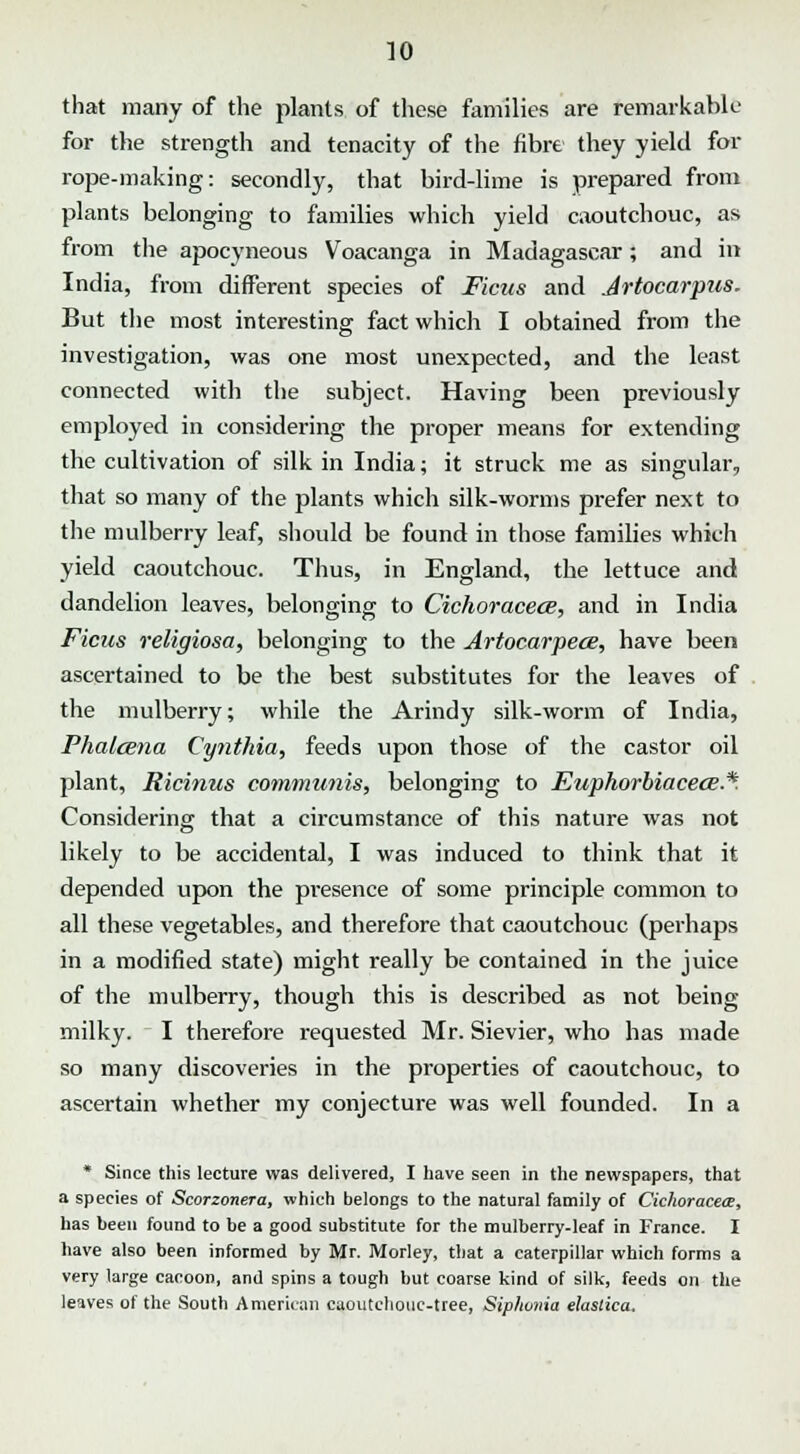 that many of the plants of these families are remarkable for the strength and tenacity of the fibre they yield for rope-making: secondly, that bird-lime is prepared from plants belonging to families which yield caoutchouc, as from the apocyneous Voacanga in Madagascar; and in India, from different species of Ficus and Jrtocarptis. But the most interesting fact which I obtained from the investigation, was one most unexpected, and the least connected with the subject. Having been previously employed in considering the proper means for extending the cultivation of silk in India; it struck me as singular, that so many of the plants which silk-worms prefer next to the mulberry leaf, should be found in those families which yield caoutchouc. Thus, in England, the lettuce and dandelion leaves, belonging to Cichoracece, and in India Ficus religiosa, belonging to the Artocarpece, have been ascertained to be the best substitutes for the leaves of the mulberry; while the Arindy silk-worm of India, Phalcena Cynthia, feeds upon those of the castor oil plant, Ricinus communis, belonging to Euphorbiaceoe.*. Considering that a circumstance of this nature was not likely to be accidental, I was induced to think that it depended upon the presence of some principle common to all these vegetables, and therefore that caoutchouc (perhaps in a modified state) might really be contained in the juice of the mulberry, though this is described as not being milky. I therefore requested Mr. Sievier, who has made so many discoveries in the properties of caoutchouc, to ascertain whether my conjecture was well founded. In a * Since this lecture was delivered, I have seen in the newspapers, that a species of Scorzonera, which belongs to the natural family of Cichoracece, has been found to be a good substitute for the mulberry-leaf in France. I have also been informed by Mr. Morley, that a caterpillar which forms a very large caooon, and spins a tough but coarse kind of silk, feeds on the leaves of the South American caoutchouc-tree, Siphonia elaslica.