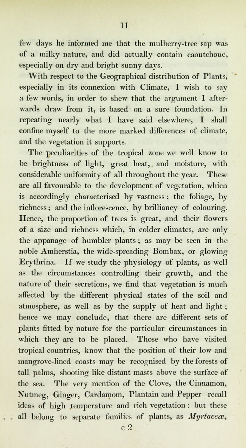 few days lie informed me that the mulberry-tree sap was of a milky nature, and did actually contain caoutchouc, especially on dry and bright sunny days. With respect to the Geographical distribution of Plants, especially in its connexion with Climate, I wish to say a few words, in order to shew that the argument I after- wards draw from it, is based on a sure foundation. In repeating nearly what I have said elsewhere, I shall confine myself to the more marked differences of climate, and the vegetation it supports. The peculiarities of the tropical zone we well know to be brightness of light, great heat, and moisture, with considerable uniformity of all throughout the year. These are all favourable to the development of vegetation, whicn is accordingly characterised by vastness; the foliage, by richness; and the inflorescence, by brilliancy of colouring. Hence, the proportion of trees is great, and their flowers of a size and richness which, in colder climates, are only the appanage of humbler plants; as may be seen in the noble Amherstia, the wide-spreading Bombax, or glowing Erythrina. If we study the physiology of plants, as well as the circumstances controlling their growth, and the nature of their secretions, we find that vegetation is much affected by the different physical states of the soil and atmosphere, as well as by the supply of heat and light; hence we may conclude, that there are different sets of plants fitted by nature for the particular circumstances in which they are to be placed. Those who have visited tropical countries, know that the position of their low and mangrove-lined coasts may be recognised by the forests of tall palms, shooting like distant masts above the surface of the sea. The very mention of the Clove, the Cinnamon, Nutmeg, Ginger, Cardamom, Plantain and Pepper recall ideas of high .temperature and rich vegetation : but these all belong to separate families of plants, as Myrtacece, c2