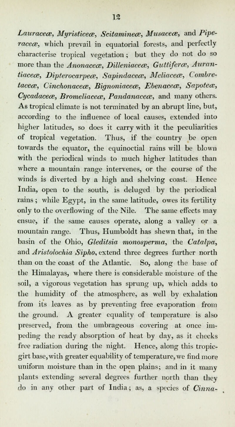 LauracecB, Myristicece, Scitaminece, Musacece, and Pipe- racecB, which prevail in equatorial forests, and perfectly characterise tropical vegetation; but they do not do so more than the Anonacece, Dilleniacece, Guttiferce, Auran- tiacecB, Dipterocarpece, Sapindacece, Meliacece, Combre- tacece, Cinchonacece, Bignoniacece, Ebenacece, Sapotea:, CycadacecB, Bromeliacece, Pandanacece, and many others. As tropical climate is not terminated by an abrupt line, but, according to the influence of local causes, extended into higher latitudes, so does it carry with it the peculiarities of tropical vegetation. Thus, if the country be open towards the equator, the equinoctial rains will be blown with the periodical winds to much higher latitudes than where a mountain range intervenes, or the course of the winds is diverted by a high and shelving coast. Hence India, open to the south, is deluged by the periodical rains ; while Egypt, in the same latitude, owes its fertility only to the overflowing of the Nile. The same effects may ensue, if the same causes operate, along a valley or a mountain range. Thus, Humboldt has shewn that, in the basin of the Ohio, Gleditsia monosperma, the Catalpa, and Aristolochia Sipho, extend three degrees further north than on the coast of the Atlantic. So, along the base of the Himalayas, where there is considerable moisture of the soil, a vigorous vegetation has sprung up, which adds to the humidity of the atmosphere, as well by exhalation from its leaves as by preventing free evaporation from the ground. A greater equality of temperature is also preserved, from the umbrageous covering at once im- peding the ready absorption of heat by day, as it checks free radiation during the night. Hence, along this tropic- girt base,with greater equability of temperature, we find more uniform moisture than in the open plains; and in it many plants extending several degrees further north than they do in any other part of India; as, a species of Cinna-