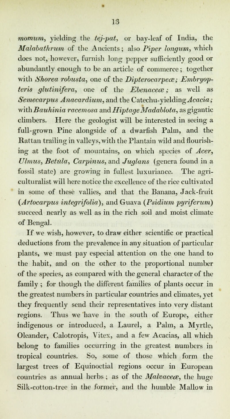 momum, yielding the tej-pat, or bay-leaf of India, the Malabathrum of the Ancients; also Piper longum, which does not, however, furnish long pepper sufficiently good or abundantly enough to be an article of commerce; together with Shorea robusta, one of the Dipterocarpece; Embryop- teris glutinifera, one of the Ebenacece; as well as Semecarpus Anacardium, and the Catechu-yielding Acacia; withBauhinia racemosa andHiptageMadablota, as gigantic climbers. Here the geologist will be interested in seeing a full-grown Pine alongside of a dwarfish Palm, and the Rattan trailing in valleys, with the Plantain wild and flourish- ing at the foot of mountains, on which species of Acer, Ulmus, Betula, Carpinus, and Juglans (genera found in a fossil state) are growing in fullest luxuriance. The agri- culturalist will here notice the excellence of the rice cultivated in some of these vallies, and that the Banana, Jack-fruit (Artocarpus integrifolia), and Guava (Psidium pyriferum) succeed nearly as well as in the rich soil and moist climate of Bengal. If we wish, however, to draw either scientific or practical deductions from the prevalence in any situation of particular plants, we must pay especial attention on the one hand to the habit, and on the other to the proportional number of the species, as compared with the general character of the family ; for though the different families of plants occur in the greatest numbers in particular countries and cbmates, yet they frequently send their representatives into very distant regions. Thus we have in the south of Europe, either indigenous or introduced, a Laurel, a Palm, a Myrtle, Oleander, Calotropis, Vitex, and a few Acacias, all which belong to families occurring in the greatest numbers in tropical countries. So, some of those which form the largest trees of Equinoctial regions occur in European countries as annual herbs; as of the Malvacece, the huge Silk-cotton-tree in the former, and the humble Mallow in