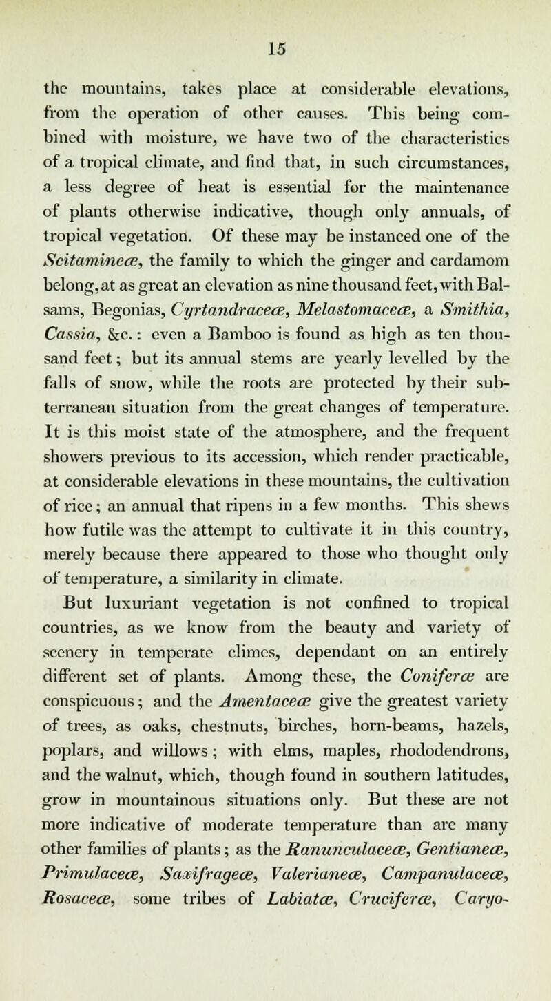 the mountains, takes place at considerable elevations, from the operation of other causes. This being com- bined with moisture, we have two of the characteristics of a tropical climate, and find that, in such circumstances, a less degree of heat is essential for the maintenance of plants otherwise indicative, though only annuals, of tropical vegetation. Of these may be instanced one of the Scitaminece, the family to which the ginger and cardamom belong, at as great an elevation as nine thousand feet, with Bal- sams, Begonias, Cyrtandracetx, Melastomacece, a Smithia, Cassia, &c.: even a Bamboo is found as high as ten thou- sand feet; but its annual stems are yearly levelled by the falls of snow, while the roots are protected by their sub- terranean situation from the great changes of temperature. It is this moist state of the atmosphere, and the frequent showers previous to its accession, which render practicable, at considerable elevations in these mountains, the cultivation of rice; an annual that ripens in a few months. This shews how futile was the attempt to cultivate it in this country, merely because there appeared to those who thought only of temperature, a similarity in climate. But luxuriant vegetation is not confined to tropical countries, as we know from the beauty and variety of scenery in temperate climes, dependant on an entirely different set of plants. Among these, the Coniferce are conspicuous; and the Amentacece give the greatest variety of trees, as oaks, chestnuts, birches, horn-beams, hazels, poplars, and willows; with elms, maples, rhododendrons, and the walnut, which, though found in southern latitudes, grow in mountainous situations only. But these are not more indicative of moderate temperature than are many other families of plants; as the Ranunculacece, Gentianece, Primulacece, Saxifragece, Valerianece, Campanulacece, Rosacece, some tribes of Labiates, Cruciferce, Caryo-
