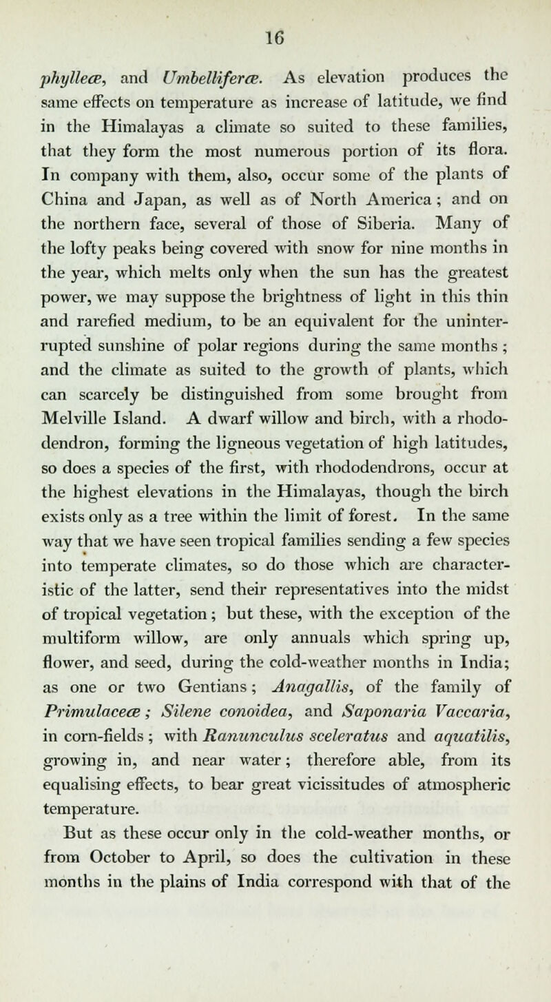 phyllece, and Urnbelliferce. As elevation produces the same effects on temperature as increase of latitude, we find in the Himalayas a climate so suited to these families, that they form the most numerous portion of its flora. In company with them, also, occur some of the plants of China and Japan, as well as of North America; and on the northern face, several of those of Siberia. Many of the lofty peaks being covered with snow for nine months in the year, which melts only when the sun has the greatest power, we may suppose the brightness of light in this thin and rarefied medium, to be an equivalent for the uninter- rupted sunshine of polar regions during the same months ; and the climate as suited to the growth of plants, which can scarcely be distinguished from some brought from Melville Island. A dwarf willow and birch, with a rhodo- dendron, forming the ligneous vegetation of high latitudes, so does a species of the first, with rhododendrons, occur at the highest elevations in the Himalayas, though the birch exists only as a tree within the limit of forest. In the same way that we have seen tropical families sending a few species into temperate climates, so do those which are character- istic of the latter, send their representatives into the midst of tropical vegetation; but these, with the exception of the multiform willow, are only annuals which spring up, flower, and seed, during the cold-weather months in India; as one or two Gentians; Anagallis, of the family of Primulacece; Silene conoidea, and Saponaria Vaccaria, in corn-fields ; with Ranunculus sceleratus and aquatilis, growing in, and near water; therefore able, from its equalising effects, to bear great vicissitudes of atmospheric temperature. But as these occur only in the cold-weather months, or from October to April, so does the cultivation in these months in the plains of India correspond with that of the