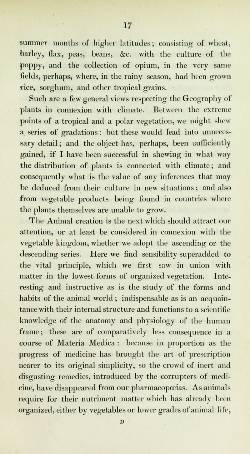 summer months of higher latitudes; consisting of wheat, barley, flax, peas, beans, &c. with the culture of the poppy, and the collection of opium, in the very same fields, perhaps, where, in the rainy season, had been grown rice, sorghum, and other tropical grains. Such are a few general views respecting the Geography of plants in connexion with climate. Between the extreme points of a tropical and a polar vegetation, we might shew a series of gradations: but these would lead into unneces- sary detail; and the object has, perhaps, been sufficiently gained, if I have been successful in shewing in what way the distribution of plants is connected with climate; and consequently what is the value of any inferences that may be deduced from their culture in new situations; and also from vegetable products being found in countries where the plants themselves are unable to grow. The Animal creation is the next which should attract our attention, or at least be considered in connexion with the vegetable kingdom, whether we adopt the ascending or the descending series. Here we find sensibility superadded to the vital principle, which we first saw in union with matter in the lowest forms of organized vegetation. Inte- resting and instructive as is the study of the forms and habits of the animal world ; indispensable as is an acquain- tance with their internal structure and functions to a scientific knowledge of the anatomy and physiology of the human frame; these are of comparatively less consequence in a course of Materia Medica : because in proportion as the progress of medicine has brought the art of prescription nearer to its original simplicity, so the crowd of inert and disgusting remedies, introduced by the corrupters of medi- cine, have disappeared from our pharmacopoeias. As animals require for their nutriment matter which has already been organized, either by vegetables or lower grades of animal life, D