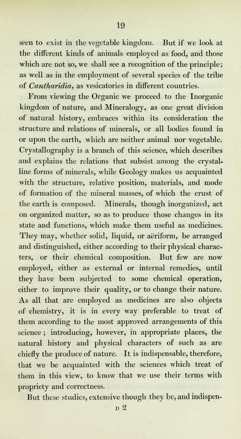 seen to exist in the vegetable kingdom. But if we look at the different kinds of animals employed as food, and those which are not so, we shall see a recognition of the principle; as well as in the employment of several species of the tribe of Cantharidia, as vesicatories in different countries. From viewing the Organic we proceed to the Inorganic kingdom of nature, and Mineralogy, as one great division of natural history, embraces within its consideration the structure and relations of minerals, or all bodies found in or upon the earth, which are neither animal nor vegetable. Crystallography is a branch of this science, which describes and explains the relations that subsist among the crystal- line forms of minerals, while Geology makes us acquainted with the structure, relative position, materials, and mode of formation of the mineral masses, of which the crust of the earth is composed. Minerals, though inorganized, act on organized matter, so as to produce those changes in its state and functions, which make them useful as medicines. They may, whether solid, liquid, or aeriform, be arranged and distinguished, either according to their physical charac- ters, or their chemical composition. But few are now employed, either as external or internal remedies, until they have been subjected to some chemical operation, either to improve their quality, or to change their nature. As all that are employed as medicines are also objects of chemistry, it is in every way preferable to treat of them according to the most approved arrangements of this science ; introducing, however, in appropriate places, the natural history and physical characters of such as are chiefly the produce of nature. It is indispensable, therefore, that we be acquainted with the sciences which treat of them in this view, to know that we use their terms with propriety and correctness. But these studies, extensive though they be, and indispen- d 2