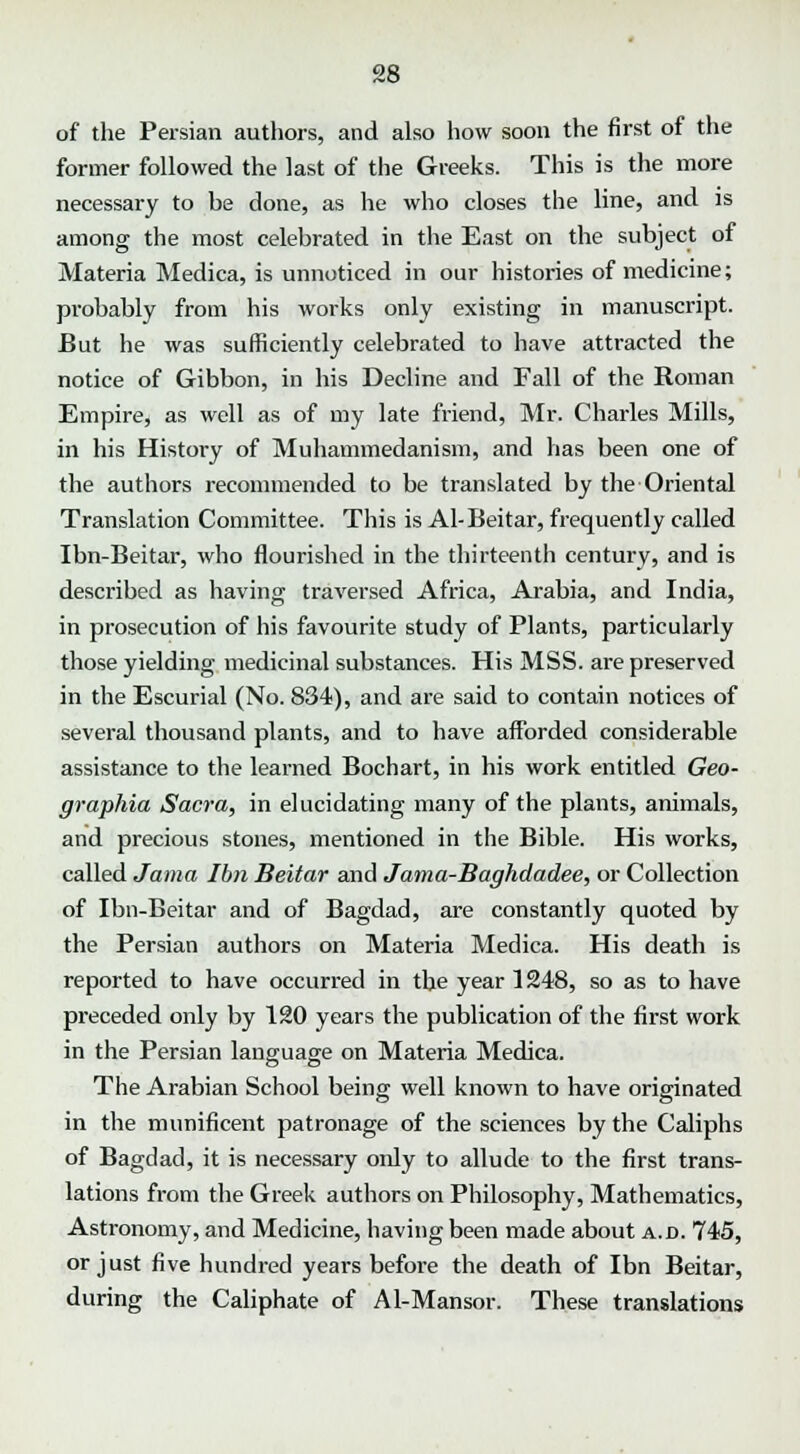 of the Persian authors, and also how soon the first of the former followed the last of the Greeks. This is the more necessary to he done, as he who closes the line, and is among the most celebrated in the East on the subject of Materia Medica, is unnoticed in our histories of medicine; probably from his works only existing in manuscript. But he was sufficiently celebrated to have attracted the notice of Gibbon, in his Decline and Fall of the Roman Empire, as well as of my late friend, Mr. Charles Mills, in his History of Muhammedanism, and has been one of the authors recommended to be translated by the Oriental Translation Committee. This is Al-Beitar, frequently called Ibn-Beitar, who flourished in the thirteenth century, and is described as having traversed Africa, Arabia, and India, in prosecution of his favourite study of Plants, particularly those yielding medicinal substances. His MSS. are preserved in the Escurial (No. 834), and are said to contain notices of several thousand plants, and to have afforded considerable assistance to the learned Bochart, in his work entitled Geo- graphia Sacra, in elucidating many of the plants, animals, and precious stones, mentioned in the Bible. His works, called Jama Ibn Beitar and Jama-Baghdadee, or Collection of Ibn-Beitar and of Bagdad, are constantly quoted by the Persian authors on Materia Medica. His death is reported to have occurred in the year 1248, so as to have preceded only by 120 years the publication of the first work in the Persian language on Materia Medica. The Arabian School being well known to have originated in the munificent patronage of the sciences by the Caliphs of Bagdad, it is necessary only to allude to the first trans- lations from the Greek authors on Philosophy, Mathematics, Astronomy, and Medicine, having been made about a.d. 745, or just five hundred years before the death of Ibn Beitar, during the Caliphate of Al-Mansor. These translations