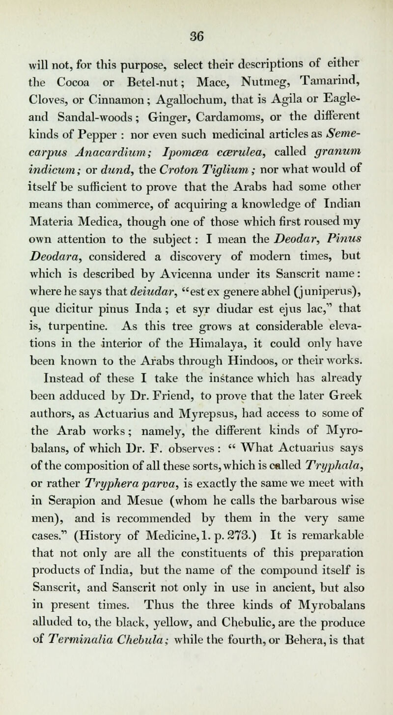 will not, for this purpose, select their descriptions of either the Cocoa or Betel-nut; Mace, Nutmeg, Tamarind, Cloves, or Cinnamon; Agallochum, that is Agila or Eagle- and Sandal-woods; Ginger, Cardamoms, or the different kinds of Pepper : nor even such medicinal articles as Seme- carpus Anacardium; Ipomcea ccerulea, called granum indicum; or dund, the Croton Tiglium; nor what would of itself be sufficient to prove that the Arabs had some other means than commerce, of acquiring a knowledge of Indian Materia Medica, though one of those which first roused my own attention to the subject: I mean the Deodar, Pinus Deodara, considered a discovery of modern times, but which is described by Avicenna under its Sanscrit name: where he says that deiudar, est ex genere abhel (juniperus), que dicitur pinus Inda; et syr diudar est ejus lac, that is, turpentine. As this tree grows at considerable eleva- tions in the interior of the Himalaya, it could only have been known to the Arabs through Hindoos, or their works. Instead of these I take the instance which has already been adduced by Dr. Friend, to prove that the later Greek authors, as Actuarius and Myrepsus, had access to some of the Arab works; namely, the different kinds of Myro- balans, of which Dr. F. observes :  What Actuarius says of the composition of all these sorts, which is called Tryphala, or rather Tryphera parva, is exactly the same we meet with in Serapion and Mesue (whom he calls the barbarous wise men), and is recommended by them in the very same cases.' (History of Medicine, 1. p. 273.) It is remarkable that not only are all the constituents of this preparation products of India, but the name of the compound itself is Sanscrit, and Sanscrit not only in use in ancient, but also in present times. Thus the three kinds of Myrobalans alluded to, the black, yellow, and Chebulic, are the produce of Terminalia Chebula; while the fourth, or Behera, is that