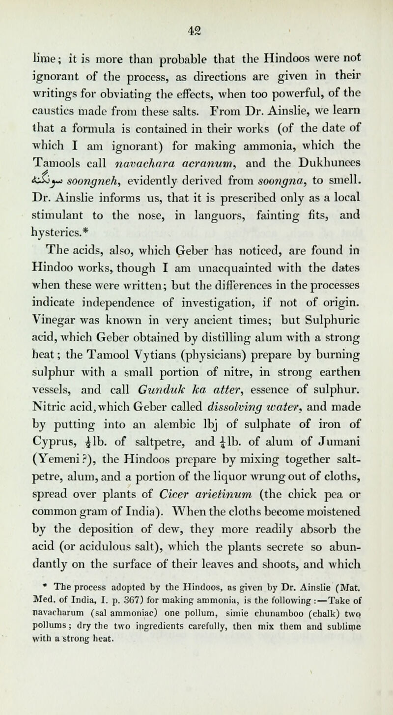 lime; it is more than probable that the Hindoos were not ignorant of the process, as directions are given in their writings for obviating the effects, when too powerful, of the caustics made from these salts. From Dr. Ainslie, we learn that a formula is contained in their works (of the date of which I am ignorant) for making ammonia, which the Tamools call navachara acranum, and the Dukhunees AiSj-j soongneh, evidently derived from soongna, to smell. Dr. Ainslie informs us, that it is prescribed only as a local stimulant to the nose, in languors, fainting fits, and hysterics.* The acids, also, which Geber has noticed, are found in Hindoo works, though I am unacquainted with the dates when these were written; but the differences in the processes indicate independence of investigation, if not of origin. Vinegar was known in very ancient times; but Sulphuric acid, which Geber obtained by distilling alum with a strong heat; the Tamool Vytians (physicians) prepare by burning sulphur with a small portion of nitre, in strong earthen vessels, and call Gunduk ha alter, essence of sulphur. Nitric acid, which Geber called dissolving water, and made by putting into an alembic lbj of sulphate of iron of Cyprus, ^lb. of saltpetre, and £lb. of alum of Jumani (Yemeni ?), the Hindoos prepare by mixing together salt- petre, alum, and a portion of the liquor wrung out of cloths, spread over plants of Cicer arietinum (the chick pea or common gram of India). When the cloths become moistened by the deposition of dew, they more readily absorb the acid (or acidulous salt), which the plants secrete so abun- dantly on the surface of their leaves and shoots, and which * The process adopted by the Hindoos, as given by Dr. Ainslie (Mat. Med. of India, I. p. 367) for making ammonia, is the following:—Take of navacharum (sal ammoniac) one pollum, simie chunamboo (chalk) two pollums ; dry the two ingredients carefully, then mix them and sublime with a strong heat.