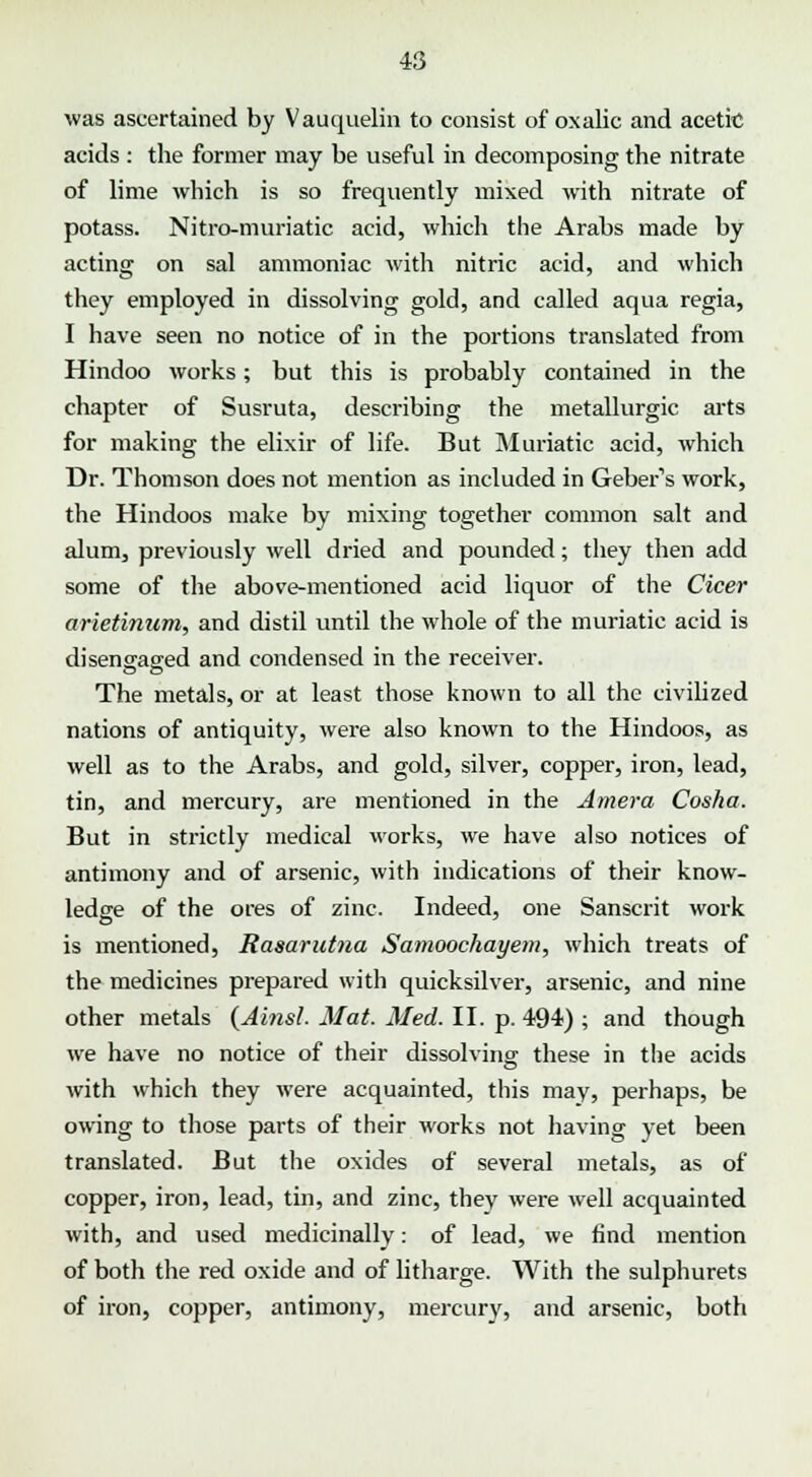 was ascertained by Vauquelin to consist of oxalic and acetic acids : the former may be useful in decomposing the nitrate of lime which is so frequently mixed with nitrate of potass. Nitro-muriatic acid, which the Arabs made by acting on sal ammoniac with nitric acid, and which they employed in dissolving gold, and called aqua regia, I have seen no notice of in the portions translated from Hindoo works; but this is probably contained in the chapter of Susruta, describing the metallurgic arts for making the elixir of life. But Muriatic acid, which Dr. Thomson does not mention as included in Geber's work, the Hindoos make by mixing together common salt and alum, previously well dried and pounded; they then add some of the above-mentioned acid liquor of the Cicer arietinum, and distil until the whole of the muriatic acid is disengaged and condensed in the receiver. The metals, or at least those known to all the civilized nations of antiquity, were also known to the Hindoos, as well as to the Arabs, and gold, silver, copper, iron, lead, tin, and mercury, are mentioned in the Amera Cosha. But in strictly medical works, we have also notices of antimony and of arsenic, with indications of their know- ledge of the ores of zinc. Indeed, one Sanscrit work is mentioned, Rasarutna Samoochayem, which treats of the medicines prepared with quicksilver, arsenic, and nine other metals (Ainsl. Mat. Med. II. p. 494) ; and though we have no notice of their dissolving these in the acids with which they were acquainted, this may, perhaps, be owing to those parts of their works not having yet been translated. But the oxides of several metals, as of copper, iron, lead, tin, and zinc, they were well acquainted with, and used medicinally: of lead, we find mention of both the red oxide and of litharge. With the sulphurets of iron, copper, antimony, mercury, and arsenic, both