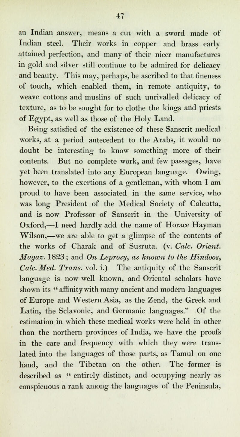 an Indian answer, means a cut with a sword made of Indian steel. Their works in copper and brass early attained perfection, and many of their nicer manufactures in gold and silver still continue to be admired for delicacy and beauty. This may, perhaps, be ascribed to that fineness of touch, which enabled them, in remote antiquity, to weave cottons and muslins of such unrivalled delicacy of texture, as to be sought for to clothe the kings and priests of Egypt, as well as those of the Holy Land. Being satisfied of the existence of these Sanscrit medical works, at a period antecedent to the Arabs, it would no doubt be interesting: to know something; more of their contents. But no complete work, and few passages, have yet been translated into any European language. Owing, however, to the exertions of a gentleman, with whom I am proud to have been associated in the same service, who was long President of the Medical Society of Calcutta, and is now Professor of Sanscrit in the University of Oxford,—I need hardly add the name of Horace Hayman Wilson,—we are able to get a glimpse of the contents of the works of Charak and of Susruta. (v. Calc. Orient. Magaz. 1823; and On Leprosy, as known to the Hindoos, Calc. Med. Trans, vol. i.) The antiquity of the Sanscrit language is now well known, and Oriental scholars have shown its  affinity with many ancient and modern languages of Europe and Western Asia, as the Zend, the Greek and Latin, the Sclavonic, and Germanic languages.11 Of the estimation in which these medical works were held in other than the northern provinces of India, we have the proofs in the care and frequency with which they were trans- lated into the languages of those parts, as Tamul on one hand, and the Tibetan on the other. The former is described as  entirely distinct, and occupying nearly as conspicuous a rank among the languages of the Peninsula,