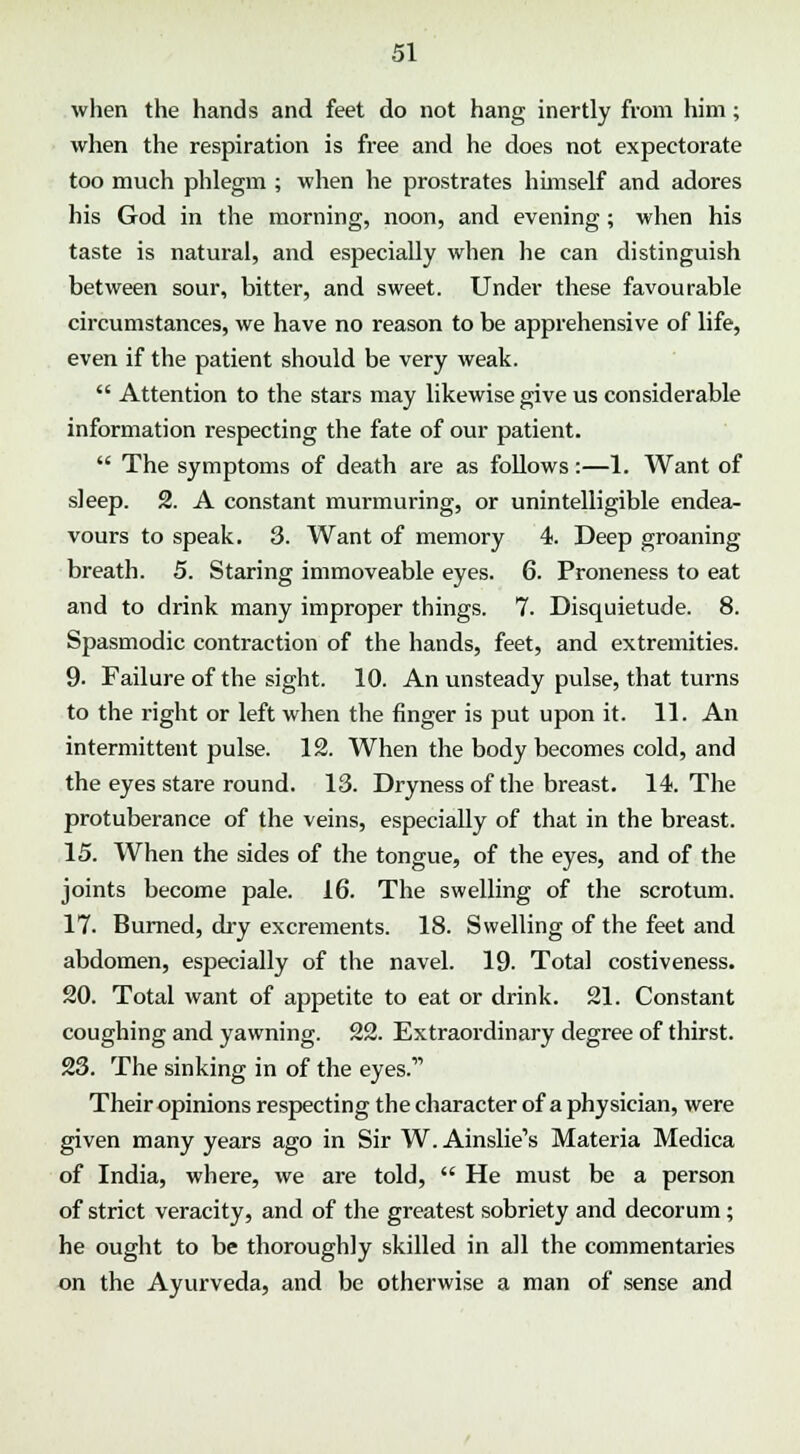 when the hands and feet do not hang inertly from him; when the respiration is free and he does not expectorate too much phlegm ; when he prostrates himself and adores his God in the morning, noon, and evening; when his taste is natural, and especially when he can distinguish between sour, bitter, and sweet. Under these favourable circumstances, we have no reason to be apprehensive of life, even if the patient should be very weak.  Attention to the stars may likewise give us considerable information respecting the fate of our patient.  The symptoms of death are as follows:—1. Want of sleep. 2. A constant murmuring, or unintelligible endea- vours to speak. 3. Want of memory 4. Deep groaning breath. 5. Staring immoveable eyes. 6. Proneness to eat and to drink many improper things. 7. Disquietude. 8. Spasmodic contraction of the hands, feet, and extremities. 9- Failure of the sight. 10. An unsteady pulse, that turns to the right or left when the finger is put upon it. 11. An intermittent pulse. 12. When the body becomes cold, and the eyes stare round. 13. Dryness of the breast. 14. The protuberance of the veins, especially of that in the breast. 15. When the sides of the tongue, of the eyes, and of the joints become pale. 16. The swelling of the scrotum. 17. Burned, dry excrements. 18. Swelling of the feet and abdomen, especially of the navel. 19. Total costiveness. 20. Total want of appetite to eat or drink. 21. Constant coughing and yawning. 22. Extraordinary degree of thirst. 23. The sinking in of the eyes. Their opinions respecting the character of a physician, were given many years ago in Sir W. Ainslie's Materia Medica of India, where, we are told,  He must be a person of strict veracity, and of the greatest sobriety and decorum; he ought to be thoroughly skilled in all the commentaries on the Ayurveda, and be otherwise a man of sense and