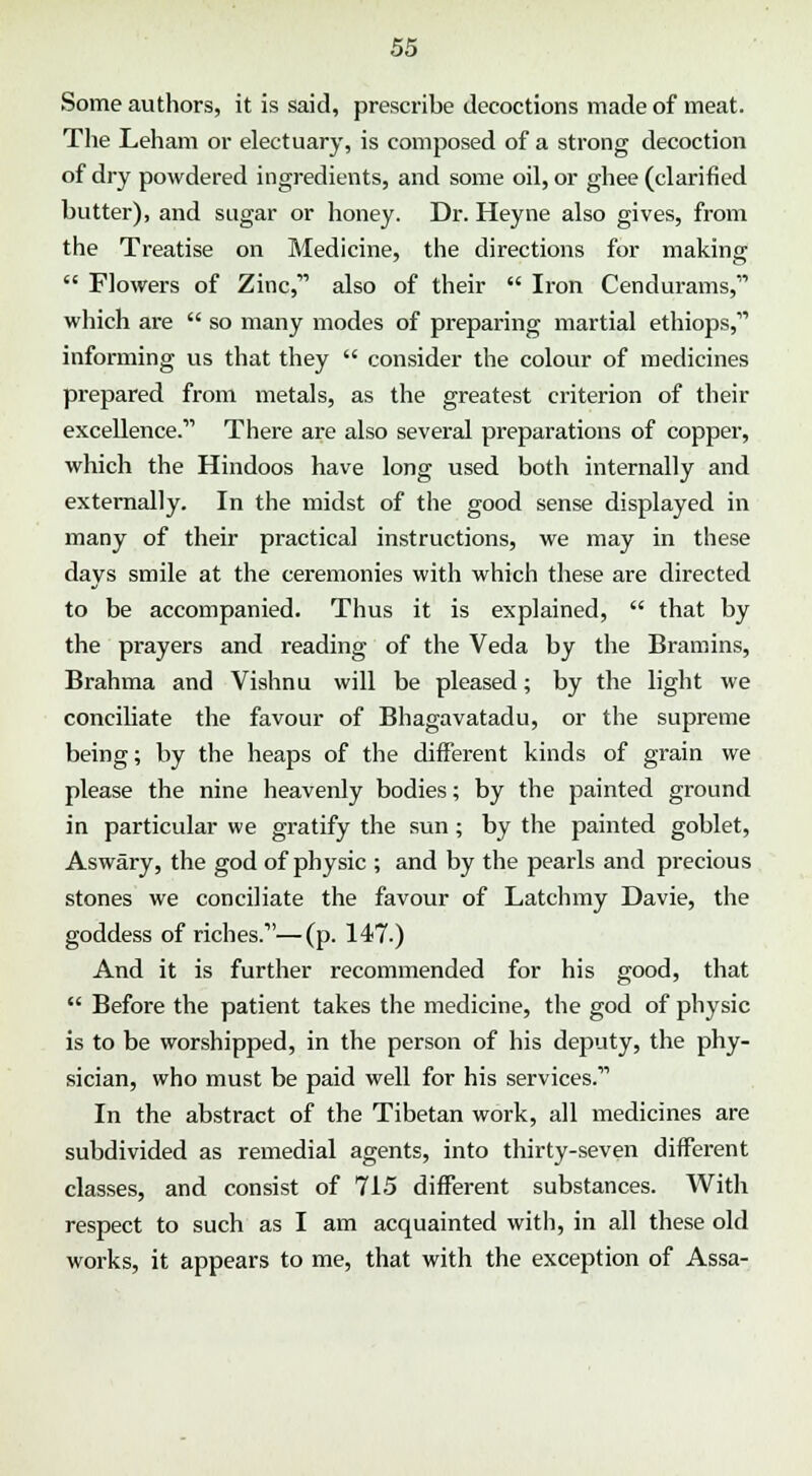 Some authors, it is said, prescribe decoctions made of meat. The Leham or electuary, is composed of a strong decoction of dry powdered ingredients, and some oil, or ghee (clarified butter), and sugar or honey. Dr. Heyne also gives, from the Treatise on Medicine, the directions for making  Flowers of Zinc,1' also of their  Iron Cendurams, which are  so many modes of preparing martial ethiops,' informing us that they  consider the colour of medicines prepared from metals, as the greatest criterion of their excellence.11 There are also several preparations of copper, which the Hindoos have long used both internally and externally. In the midst of the good sense displayed in many of their practical instructions, we may in these days smile at the ceremonies with which these are directed to be accompanied. Thus it is explained,  that by the prayers and reading of the Veda by the Bramins, Brahma and Vishnu will be pleased; by the light we conciliate the favour of Bhagavatadu, or the supreme being; by the heaps of the different kinds of grain we please the nine heavenly bodies; by the painted ground in particular we gratify the sun; by the painted goblet, Aswary, the god of physic ; and by the pearls and precious stones we conciliate the favour of Latchmy Davie, the goddess of riches.1'—(p. 147.) And it is further recommended for his good, that  Before the patient takes the medicine, the god of physic is to be worshipped, in the person of his deputy, the phy- sician, who must be paid well for his services.11 In the abstract of the Tibetan work, all medicines are subdivided as remedial agents, into thirty-seven different classes, and consist of 715 different substances. With respect to such as I am acquainted with, in all these old works, it appears to me, that with the exception of Assa-