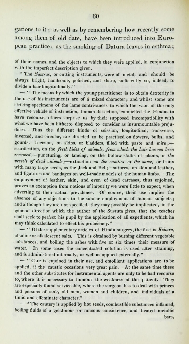 gations to it; as well as by remembering how recently some among them of old date, have been introduced into Euro- pean practice; as the smoking of Datura leaves in asthma; of their names, and the objects to which they were applied, in conjunction with the imperfect description given.  The Sastras, or cutting instruments, were of metal, and should be always bright, handsome, polished, and sharp, sufficiently so, indeed, to divide a hair longitudinally. —  The means by which the young practitioner is to obtain dexterity in the use of his instniments are of a mixed character; and whilst some are striking specimens of the lame contrivances to which the want of the only effective vehicle of instruction, human dissection, compelled the Hindus to have recourse, others surprise us by their supposed incompatibility with what we have been hitherto disposed to consider as insurmountable preju- dices. Thus the different kinds of scission, longitudinal, transverse, inverted, and circular, are directed to be practised on flowers, bulbs, and gourds. Incision, on skins, or bladders, filled with paste and mire;— scarification, on the fresh hides of animah, from which the hair has not been removed,- — puncturing, or lancing, on the hollow stalks of plants, or the vessels of dead animals;—extraction on the cavities of the same, or fruits with many large seeds, as the Jack and Bel;—sutures, on skin and leather, and ligatures and bandages on well-made models of the human limbs. The employment of leather, skin, and even of dead carcases, thus enjoined, proves an exemption from notions of impurity we were little to expect, when adverting to their actual prevalence. Of course, their use implies the absence of any objections to the similar employment of human subjects; and although they are not specified, they may possibly be implicated, in the general direction which the author of the Susruta gives, that the teacher shall seek to perfect his pupil by the application of all expedients, which he may think calculated to effect his proficiency. —  Of the supplementary articles of Hindu surgery, the first is Kshara, alkaline or alkalescent salts. This is obtained by burning different vegetable substances, and boiling the ashes with five or six times their measure of water. In some cases the concentrated solution is used after straining, and is administered internally, as well as applied externally. —  Care is enjoined in their use, and emollient applications are to be applied, if the caustic occasions very great pain. At the same time these and the other substitutes for instrumental agents are only to be had recourse to, where it is necessary to humour the weakness of the patient. They are especially found serviceable, where the surgeon has to deal with princes and persons of rank, old men, women and children, and individuals of a timid and effeminate character. —  The cautery is applied by hot seeds, combustible substances inflamed, boiling fluids of a gelatinous or mucous consistence, and heated metallic bars,