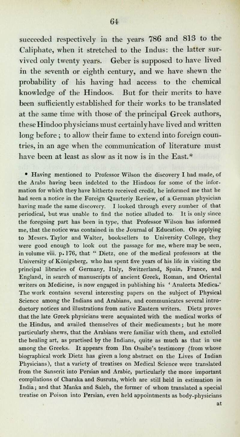 succeeded respectively in the years 786 and 813 to the Caliphate, when it stretched to the Indus: the latter sur- vived only twenty years. Geber is supposed to have lived in the seventh or eighth century, and we have shewn the probability of his having had access to the chemical knowledge of the Hindoos. But for their merits to have been sufficiently established for their works to be translated at the same time with those of the principal Greek authors, these Hindoo physicians must certainly have lived and written long before ; to allow their fame to extend into foreign coun- tries, in an age when the communication of literature must have been at least as slow as it now is in the East.* • Having mentioned to Professor Wilson the discovery I had made, of the Arabs having been indebted to the Hindoos for some of the infor- mation for which they have hitherto received credit, he informed me that he had seen a notice in the Foreign Quarterly Review, of a German physician having made the same discovery. I looked through every number of that periodical, but was unable to find the notice alluded to- It is only since the foregoing part has been in type, that Professor Wilson has informed me, that the notice was contained in the Journal of Education. On applying to Messrs. Taylor and Walter, booksellers to University College, they were good enough to look out the passage for me, where may be seen, in volume viii. p. 176, that  Dietz, one of the medical professors at the University of Konigsberg, who has spent five years of his life in visiting the principal libraries of Germany, Italy, Switzerland, Spain, France, and England, in search of manuscripts of ancient Greek, Roman, and Oriental writers on Medicine, is now engaged in publishing his ' Analecta Medica.' The work contains several interesting papers on the subject of Physical Science among the Indians and Arabians, and communicates several intro- ductory notices and illustrations from native Eastern writers. Dietz proves that the late Greek physicians were acquainted with the medical works of the Hindus, and availed themselves of their medicaments; but he more particularly shews, that the Arabians were familiar with them, and extolled the healing art, as practised by the Indians, quite as much as that in use among the Greeks. It appears from Ibn Osaibe's testimony (from whose biographical work Dietz has given a long abstract on the Lives of Indian Physicians), that a variety of treatises on Medical Science were translated from the Sanscrit into Persian and Arabic, particularly the more important compilations of Charaka and Susruta, which are still held in estimation in India; and that Manka and Saleh, the former of whom translated a special treatise on Poison into Persian, even held appointments as body-physicians at