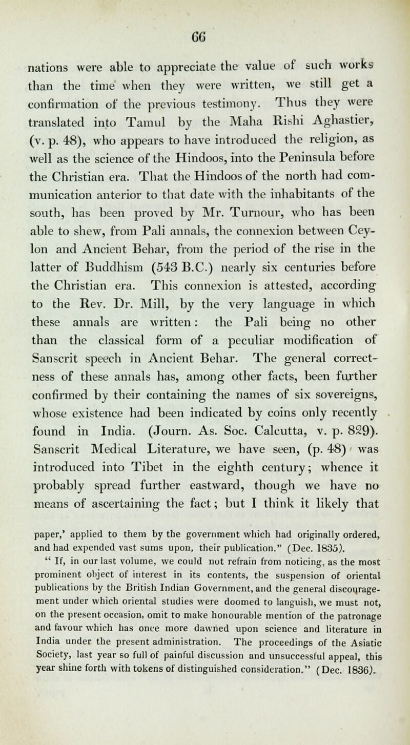 nations were able to appreciate the value of such works than the time when they were written, we still get a confirmation of the previous testimony. Thus they were translated into Tamul by the Maha Rishi Aghastier, (v. p. 48), who appears to have introduced the religion, as well as the science of the Hindoos, into the Peninsula before the Christian era. That the Hindoos of the north had com- munication anterior to that date with the inhabitants of the south, has been proved by Mr. Tumour, who has been able to shew, from Pali annals, the connexion between Cey- lon and Ancient Behar, from the period of the rise in the latter of Buddhism (543 B.C.) nearly six centuries before the Christian era. This connexion is attested, according to the Rev. Dr. Mill, by the very language in which these annals are written: the Pali being no other than the classical form of a peculiar modification of Sanscrit speech in Ancient Behar. The general correct- ness of these annals has, among other facts, been further confirmed by their containing the names of six sovereigns, whose existence had been indicated by coins only recently found in India. (Journ. As. Soc. Calcutta, v. p. 829). Sanscrit Medical Literature, we have seen, (p. 48) was introduced into Tibet in the eighth century; whence it probably spread further eastward, though we have no means of ascertaining the fact; but I think it likely that paper,' applied to them by the government which had originally ordered, and had expended vast sums upon, their publication. (Dec. 1835).  If, in our last volume, we could not refrain from noticing, as the most prominent object of interest in its contents, the suspension of oriental publications by the British Indian Government, and the general discourage- ment under which oriental studies were doomed to languish, we must not, on the present occasion, omit to make honourable mention of the patronage and favour which has once more dawned upon science and literature in India under the present administration. The proceedings of the Asiatic Society, last year so full of painful discussion and unsuccesslul appeal, this year shine forth with tokens of distinguished consideration. (Dec. 1836).