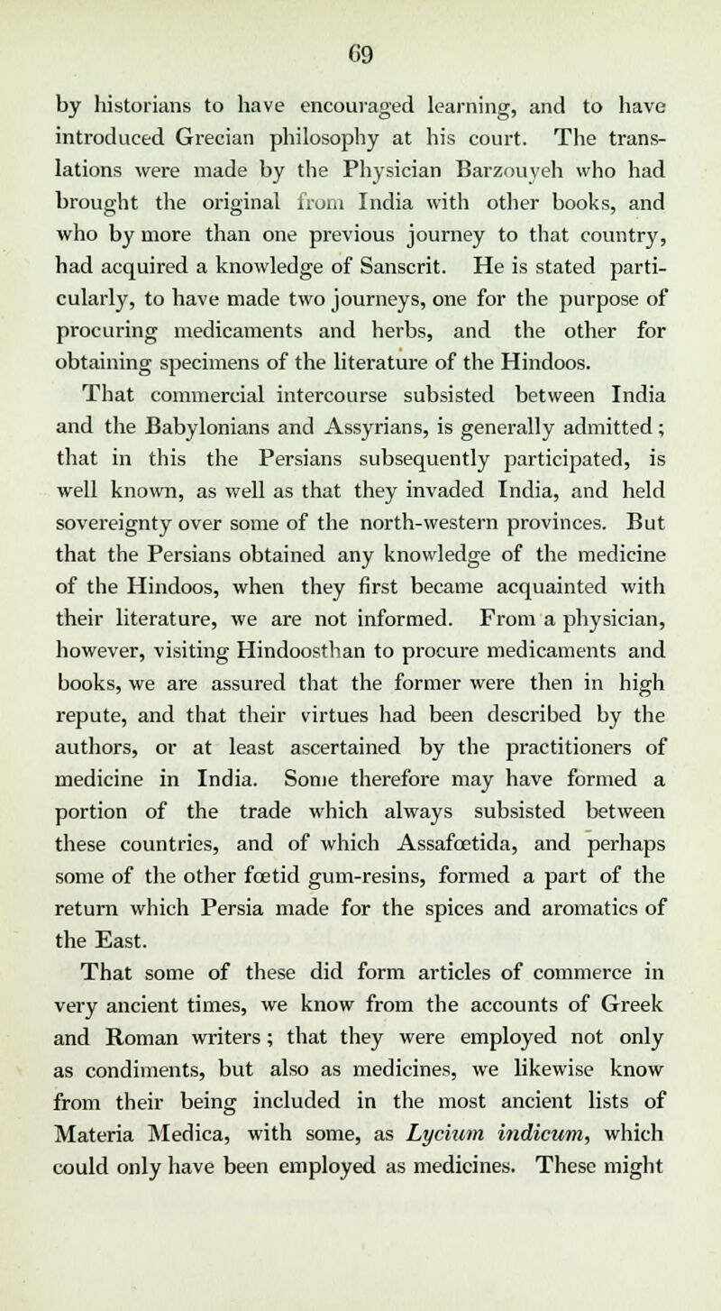 by historians to have encouraged learning, and to have introduced Grecian philosophy at his court. The trans- lations were made by the Physician Barzouyeh who had brought the original from India with other books, and who by more than one previous journey to that country, had acquired a knowledge of Sanscrit. He is stated parti- cularly, to have made two journeys, one for the purpose of procuring medicaments and herbs, and the other for obtaining specimens of the literature of the Hindoos. That commercial intercourse subsisted between India and the Babylonians and Assyrians, is generally admitted; that in this the Persians subsequently participated, is well known, as well as that they invaded India, and held sovereignty over some of the north-western provinces. But that the Persians obtained any knowledge of the medicine of the Hindoos, when they first became acquainted with their literature, we are not informed. From a physician, however, visiting Hindoosthan to procure medicaments and books, we are assured that the former were then in high repute, and that their virtues had been described by the authors, or at least ascertained by the practitioners of medicine in India. Some therefore may have formed a portion of the trade which always subsisted between these countries, and of which Assafcetida, and perhaps some of the other foetid gum-resins, formed a part of the return which Persia made for the spices and aromatics of the East. That some of these did form articles of commerce in very ancient times, we know from the accounts of Greek and Roman writers; that they were employed not only as condiments, but also as medicines, we likewise know from their being included in the most ancient lists of Materia Medica, with some, as Lycium indicum, which could only have been employed as medicines. These might