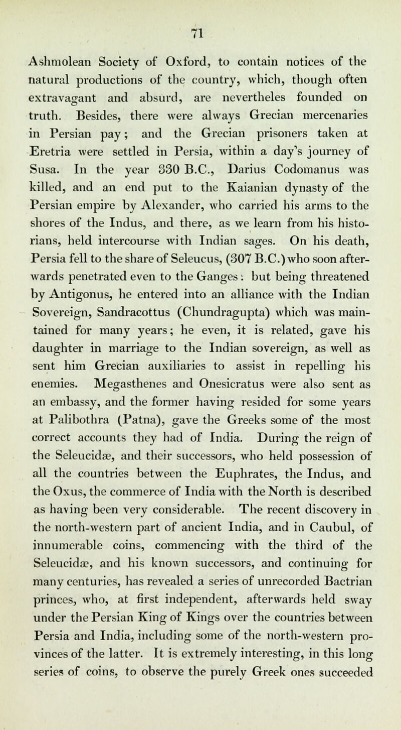 Ashmolean Society of Oxford, to contain notices of the natural productions of the country, which, though often extravagant and absurd, are nevertheles founded on truth. Besides, there were always Grecian mercenaries in Persian pay; and the Grecian prisoners taken at Eretria were settled in Persia, within a day's journey of Susa. In the year 830 B.C., Darius Codomanus was killed, and an end put to the Kaianian dynasty of the Persian empire by Alexander, who carried his arms to the shores of the Indus, and there, as we learn from his histo- rians, held intercourse with Indian sages. On his death, Persia fell to the share of Seleucus, (307 B.C.) who soon after- wards penetrated even to the Ganges : but being threatened by Antigonus, he entered into an alliance with the Indian Sovereign, Sandracottus (Chundragupta) which was main- tained for many years; he even, it is related, gave his daughter in marriage to the Indian sovereign, as well as sent him Grecian auxiliaries to assist in repelling his enemies. Megasthenes and Onesicratus were also sent as an embassy, and the former having resided for some years at Palibothra (Patna), gave the Greeks some of the most correct accounts they had of India. During the reign of the Seleucida?, and their successors, who held possession of all the countries between the Euphrates, the Indus, and the Oxus, the commerce of India with the North is described as having been very considerable. The recent discovery in the north-western part of ancient India, and in Caubul, of innumerable coins, commencing with the third of the Seleucida?, and his known successors, and continuing for many centuries, has revealed a series of unrecorded Bactrian princes, who, at first independent, afterwards held sway under the Persian King of Kings over the countries between Persia and India, including some of the north-western pro- vinces of the latter. It is extremely interesting, in this long series of coins, to observe the purely Greek ones succeeded