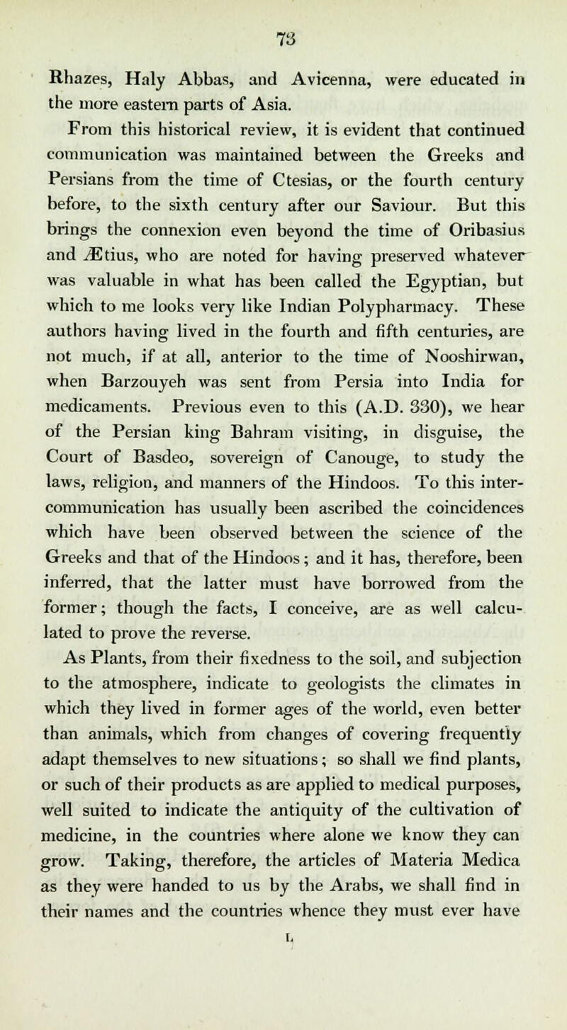 Rhazes, Haly Abbas, and Avicenna, were educated in the more eastern parts of Asia. From this historical review, it is evident that continued communication was maintained between the Greeks and Persians from the time of Ctesias, or the fourth century before, to the sixth century after our Saviour. But this brings the connexion even beyond the time of Oribasius and Mthis, who are noted for having preserved whatever was valuable in what has been called the Egyptian, but which to me looks very like Indian Polypharmacy. These authors having lived in the fourth and fifth centuries, are not much, if at all, anterior to the time of Nooshirwan, when Barzouyeh was sent from Persia into India for medicaments. Previous even to this (A.D. 330), we hear of the Persian king Bahrain visiting, in disguise, the Court of Basdeo, sovereign of Canouge, to study the laws, religion, and manners of the Hindoos. To this inter- communication has usually been ascribed the coincidences which have been observed between the science of the Greeks and that of the Hindoos; and it has, therefore, been inferred, that the latter must have borrowed from the former; though the facts, I conceive, are as well calcu- lated to prove the reverse. As Plants, from their fixedness to the soil, and subjection to the atmosphere, indicate to geologists the climates in which they lived in former ages of the world, even better than animals, which from changes of covering frequently adapt themselves to new situations; so shall we find plants, or such of their products as are applied to medical purposes, well suited to indicate the antiquity of the cultivation of medicine, in the countries where alone we know they can grow. Taking, therefore, the articles of Materia Medica as they were handed to us by the Arabs, we shall find in their names and the countries whence they must ever have