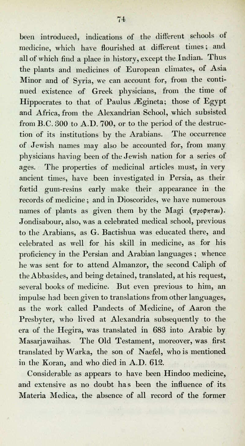 been introduced, indications of the different schools of medicine, which have flourished at different times; and all of which find a place in history, except the Indian. Thus the plants and medicines of European climates, of Asia Minor and of Syria, we can account for, from the conti- nued existence of Greek physicians, from the time of Hippocrates to that of Paul us jEgineta; those of Egypt and Africa, from the Alexandrian School, which subsisted from B.C. 300 to A.D. 700, or to the period of the destruc- tion of its institutions by the Arabians. The occurrence of Jewish names may also be accounted for, from many physicians having been of the Jewish nation for a series of ages. The properties of medicinal articles must, in very ancient times, have been investigated in Persia, as their foetid gum-resins early make their appearance in the records of medicine; and in Dioscorides, we have numerous names of plants as given them by the Magi {prfo<pr\rai). Jondisabour, also, was a celebrated medical school, previous to the Arabians, as G. Bactishua was educated there, and celebrated as well for his skill in medicine, as for his proficiency in the Persian and Arabian languages; whence he was sent for to attend Almanzor, the second Caliph of the Abbasides, and being detained, translated, at his request, several books of medicine. But even previous to him, an impulse had been given to translations from other languages, as the work called Pandects of Medicine, of Aaron the Presbyter, who lived at Alexandria subsequently to the era of the Hegira, was translated in 683 into Arabic by Masarjawaihas. The Old Testament, moreover, was first translated by Warka, the son of Naefel, who is mentioned in the Koran, and who died in A.D. 612. Considerable as appears to have been Hindoo medicine, and extensive as no doubt has been the influence of its Materia Medica, the absence of all record of the former