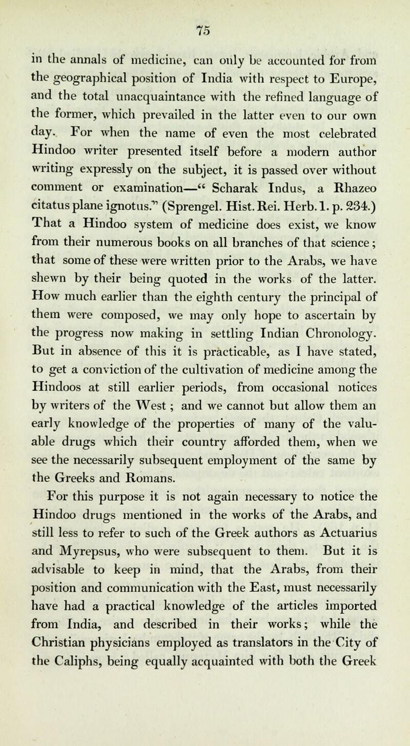 in the annals of medicine, can only be accounted for from the geographical position of India with respect to Europe, and the total unacquaintance with the refined language of the former, which prevailed in the latter even to our own day. For when the name of even the most celebrated Hindoo writer presented itself before a modern author writing expressly on the subject, it is passed over without comment or examination— Scharak Indus, a Rhazeo citatus plane ignotus. (Sprengel. Hist.Rei. Herb.l. p. 234) That a Hindoo system of medicine does exist, we know from their numerous books on all branches of that science; that some of these were written prior to the Arabs, we have shewn by their being quoted in the works of the latter. How much earlier than the eighth century the principal of them were composed, we may only hope to ascertain by the progress now making in settling Indian Chronology. But in absence of this it is practicable, as I have stated, to get a conviction of the cultivation of medicine among fhe Hindoos at still earlier periods, from occasional notices by writers of the West; and we cannot but allow them an early knowledge of the properties of many of the valu- able drugs which their country afforded them, when we see the necessarily subsequent employment of the same by the Greeks and Romans. For this purpose it is not again necessary to notice the Hindoo drugs mentioned in the works of the Arabs, and still less to refer to such of the Greek authors as Actuarius and Myrepsus, who were subsequent to them. But it is advisable to keep in mind, that the Arabs, from their position and communication with the East, must necessarily have had a practical knowledge of the articles imported from India, and described in their works; while the Christian physicians employed as translators in the City of the Caliphs, being equally acquainted with both the Greek