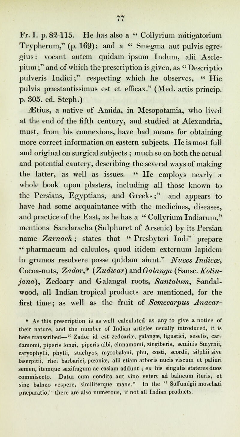 Fr. I. p. 82-115. He has also a  Collyrium mitigatorium Trypherum, (p. 169); and a  Smegma aut pulvis egre- gius: vocant autem quidam ipsum Indum, alii Ascle- pium; and of which the prescription is given, as Descriptio pulveris Indici; respecting which he observes,  Hie pulvis praestantissimus est et efficax.''1 (Med. artis princip. p. 305. ed. Steph.) iEtius, a native of Amida, in Mesopotamia, who lived at the end of the fifth century, and studied at Alexandria, must, from his connexions, have had means for obtaining more correct information on eastern subjects. He is most full and original on surgical subjects ; much so on both the actual and potential cautery, describing the several ways of making the latter, as well as issues.  He employs nearly a whole book upon plasters, including all those known to the Persians, Egyptians, and Greeks; and appears to have had some acquaintance with the medicines, diseases, and practice of the East, as he has a  Collyrium Indiarum,'1'' mentions Sandaracha (Sulphuret of Arsenic) by its Persian name Zarnach; states that  Presbyteri Indi prepare  pharmacum ad calculos, quod itidem externum lapidem in grumos resolvere posse quidam aiunt. Nuces Indices, Cocoa-nuts, Zador,* (Zudwar) and Galanga (Sansc. Kolin- jana), Zedoary and Galangal roots, Santalum, Sandal- wood, all Indian tropical products are mentioned, for the first time; as well as the fruit of Semecarpus Anacar- * As this prescription is as well calculated as any to give a notice of their nature, and the number of Indian articles usually introduced, it is here transcribed— Zador id est zedoariae, galangae, ligustici, seselis, car- damomi, piperis longi, piperis albi, cinnamomi, zingiberis, seminis Smyrnii, caryophylli, phylli, stachyos, myrobalani, phu, costi, scordii, silphii sive laserpitii. rhei barbarici, pceoniee, alii etiam arboris nucis viscum et paliuri semen, itemque saxifragum ac casiam addunt ; ex his singulis stateres duos commisceto. Datur cum condito aut vino vetere ad balneum ituris, et sine balneo vespere, similiterque mane. In the  Suffumigii moschati praparatio, there are also numerous, if not all Indian products.