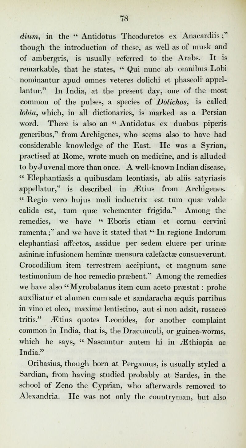 dium, in the  Antidotus Theodoretos ex Anacardiis; though the introduction of these, as well as of musk and of ambergris, is usually referred to the Arabs. It is remarkable, that he states,  Qui nunc ab omnibus Lobi nominantur apud omnes veteres dolichi et phaseoli appel- lantur. In India, at the present day, one of the most common of the pulses, a species of Dolichos, is called lobia, which, in all dictionaries, is marked as a Persian word. There is also an  Antidotus ex duobus piperis generibus,11 from Archigenes, who seems also to have had considerable knowledge of the East. He was a Syrian, practised at Rome, wrote much on medicine, and is alluded to by Juvenal more than once. A well-known Indian disease,  Elephantiasis a quibusdam leontiasis, ab aliis satyriasis appellatur,1'' is described in iEtius from Archigenes.  Regio vero hujus mali inductrix est turn quas valde calida est, turn quae vehementer frigida. Among the remedies, we have  Eboris etiam et cornu cervini ramenta; and we have it stated that  In regione Indorum elephantiasi affectos, assidue per sedem eluere per urinse asininas infusionem heminae mensura calefactae consueverunt. Crocodilium item terrestrem accipiunt, et magnum sane testimonium de hoc remedio praebent. Among the remedies we have also Myrobalanus item cum aceto praestat: probe auxiliatur et alumen cum sale et sandaracha aequis partibus in vino et oleo, maxime lentiscino, aut si non adsit, rosaceo tritis. iEtius quotes Leonides, for another complaint common in India, that is, the Dracunculi, or guinea-worms, which he says,  Nascuntur autem hi in jEthiopia ac India. Oribasius, though born at Pergamus, is usually styled a Sardian, from having studied probably at Sardes, in the school of Zeno the Cyprian, who afterwards removed to Alexandria. He was not only the countryman, but also