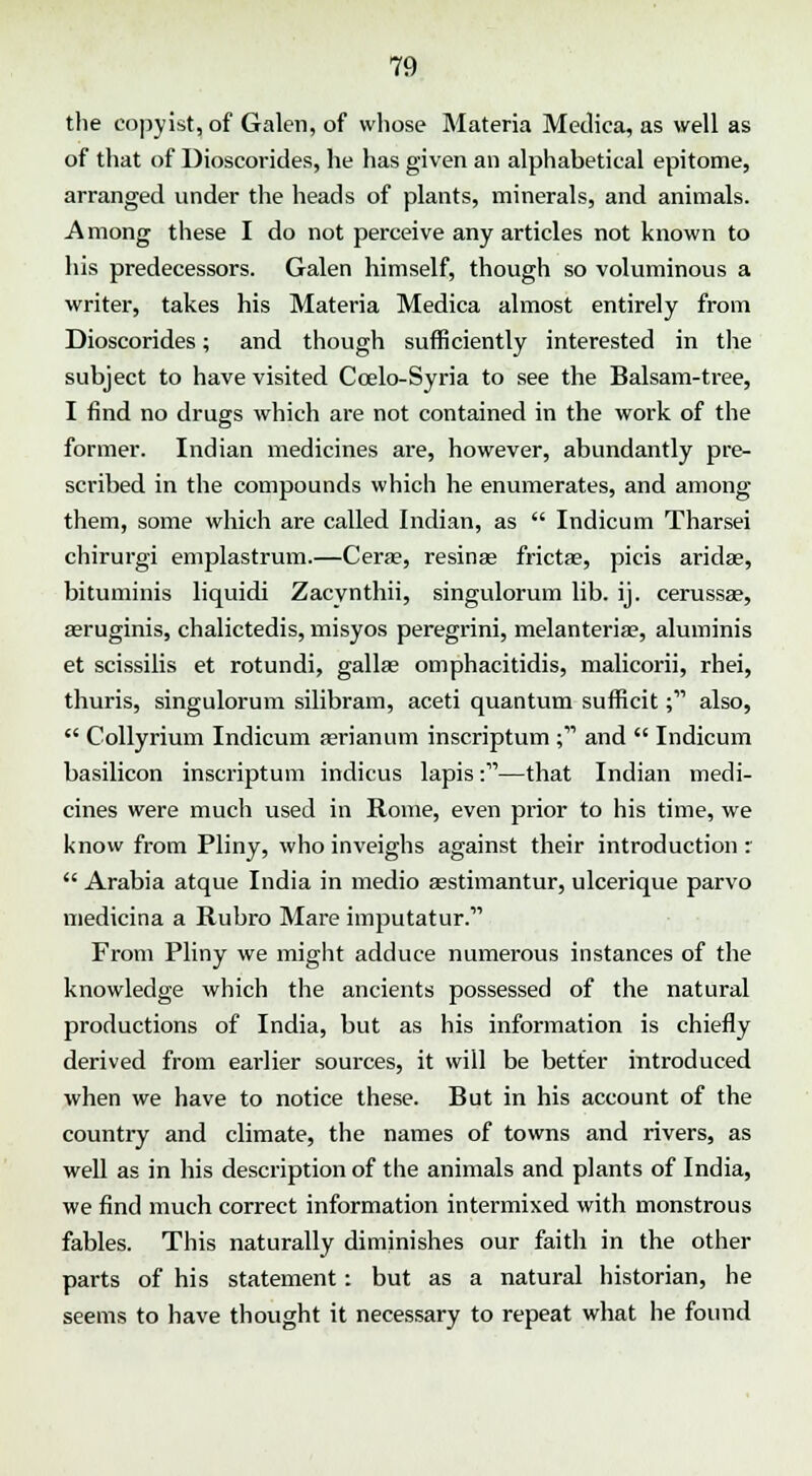 the copyist, of Galen, of whose Materia Medica, as well as of that of Uioscorides, he has given an alphabetical epitome, arranged under the heads of plants, minerals, and animals. Among these I do not perceive any articles not known to his predecessors. Galen himself, though so voluminous a writer, takes his Materia Medica almost entirely from Dioscorides; and though sufficiently interested in the subject to have visited Ccelo-Syria to see the Balsam-tree, I find no drugs which are not contained in the work of the former. Indian medicines are, however, abundantly pre- scribed in the compounds which he enumerates, and among them, some which are called Indian, as  Indicum Tharsei chirurgi emplastrum.—Cera?, resinse fricta?, picis aridse, bituminis liquidi Zacynthii, singulorum lib. ij. cerussae, aeruginis, chalictedis, misyos peregrini, melanteriae, aluminis et scissilis et rotundi, galla; omphacitidis, malicorii, rhei, thuris, singulorum silibram, aceti quantum sufficit; also,  Collyrium Indicum aerianum inscriptum ; and  Indicum basilicon inscriptum indicus lapis:—that Indian medi- cines were much used in Rome, even prior to his time, we know from Pliny, who inveighs against their introduction :  Arabia atque India in medio aestimantur, ulcerique parvo medicina a Rubro Mare imputatur. From Pliny we might adduce numerous instances of the knowledge which the ancients possessed of the natural productions of India, but as his information is chiefly derived from earlier sources, it will be better introduced when we have to notice these. But in his account of the country and climate, the names of towns and rivers, as well as in his description of the animals and plants of India, we find much correct information intermixed with monstrous fables. This naturally diminishes our faith in the other parts of his statement: but as a natural historian, he seems to have thought it necessary to repeat what he found