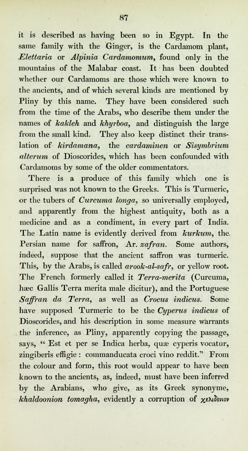 it is described as having been so in Egypt. In the same family with the Ginger, is the Cardamom plant, Elettaria or Alpinia Cardamomum, found only in the mountains of the Malabar coast. It has been doubted whether our Cardamoms are those which were known to the ancients, and of which several kinds are mentioned by Pliny by this name. They have been considered such from the time of the Arabs, who describe them under the names of kakleh and khyrboa, and distinguish the large from the small kind. They also keep distinct their trans- lation of kirdamana, the cardaminen or Sisymbrium alterum of Dioscorides, which has been confounded with Cardamoms by some of the older commentators. There is a produce of this family which one is surprised was not known to the Greeks. This is Turmeric, or the tubers of Curcuma longa, so universally employed, and apparently from the highest antiquity, both as a medicine and as a condiment, in every part of India. The Latin name is evidently derived from kurkum, the. Persian name for saffron, Ar. xafran. Some authors, indeed, suppose that the ancient saffron was turmeric. This, by the Arabs, is called arook-al-safr, or yellow root. The French formerly called it Terra-merita (Curcuma, haec Gallis Terra merita male dicitur), and the Portuguese Saffran da Terra, as well as Crocus indicus. Some have supposed Turmeric to be the Cyperus indicus of Dioscorides, and his description in some measure warrants the inference, as Pliny, apparently copying the passage, says,  Est et per se Indica herba, qua? cyperis vocatur, zingiberis effig-ie : commanducata croci vino reddit.11 From the colour and form, this root would appear to have been known to the ancients, as, indeed, must have been inferred by the Arabians, who give, as its Greek synonyme, khaldoonion tomagha, evidently a corruption of xemSowo*