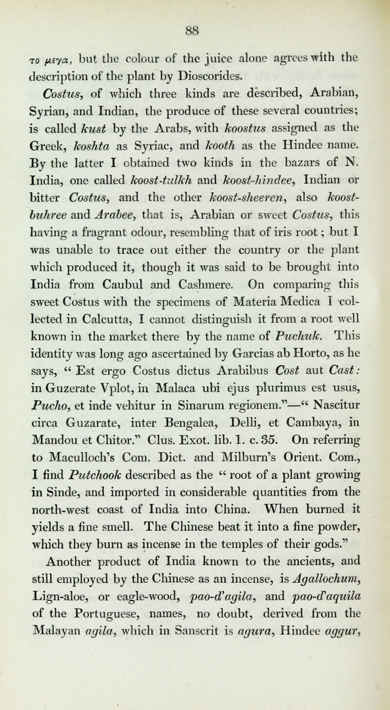 to ptya, but the colour of the juice alone agrees with the description of the plant by Dioscorides. Costus, of which three kinds are described, Arabian, Syrian, and Indian, the produce of these several countries; is called kust by the Arabs, with koostus assigned as the Greek, koshta as Syriac, and kooth as the Hindee name. By the latter I obtained two kinds in the bazars of N. India, one called koost-tulkh and koost-hindee, Indian or bitter Costus, and the other koost-sheeren, also koost- buhree and Arabee, that is, Arabian or sweet Costus, this having a fragrant odour, resembling that of iris root; but I was unable to trace out either the country or the plant which produced it, though it was said to be brought into India from Caubul and Cashmere. On comparing this sweet Costus with the specimens of Materia Medica I col- lected in Calcutta, I cannot distinguish it from a root well known in the market there by the name of Puchuk. This identity was long ago ascertained by Garcias ab Horto, as he says, Est ergo Costus dictus Arabibus Cost aut Case- in Guzerate Vplot, in Malaca ubi ejus plurimus est usus, Pucho, et inde vehitur in Sinarum regionem.— Nascitur circa Guzarate, inter Bengalea, Delli, et Cambaya, in Mandou et Chitar. Clus. Exot. lib. 1. c. 35. On referring to Maculloch's Com. Diet, and Milburn's Orient. Com., I find Putchook described as the  root of a plant growing in Sinde, and imported in considerable quantities from the north-west coast of India into China. When burned it yields a fine smell. The Chinese beat it into a fine powder, which they burn as incense in the temples of their gods. Another product of India known to the ancients, and still employed by the Chinese as an incense, is Agallochum, Lign-aloe, or eagle-wood, pao-d'agila, and pao-cTaquila of the Portuguese, names, no doubt, derived from the Malayan agila, which in Sanscrit is agura, Hindee aggur,