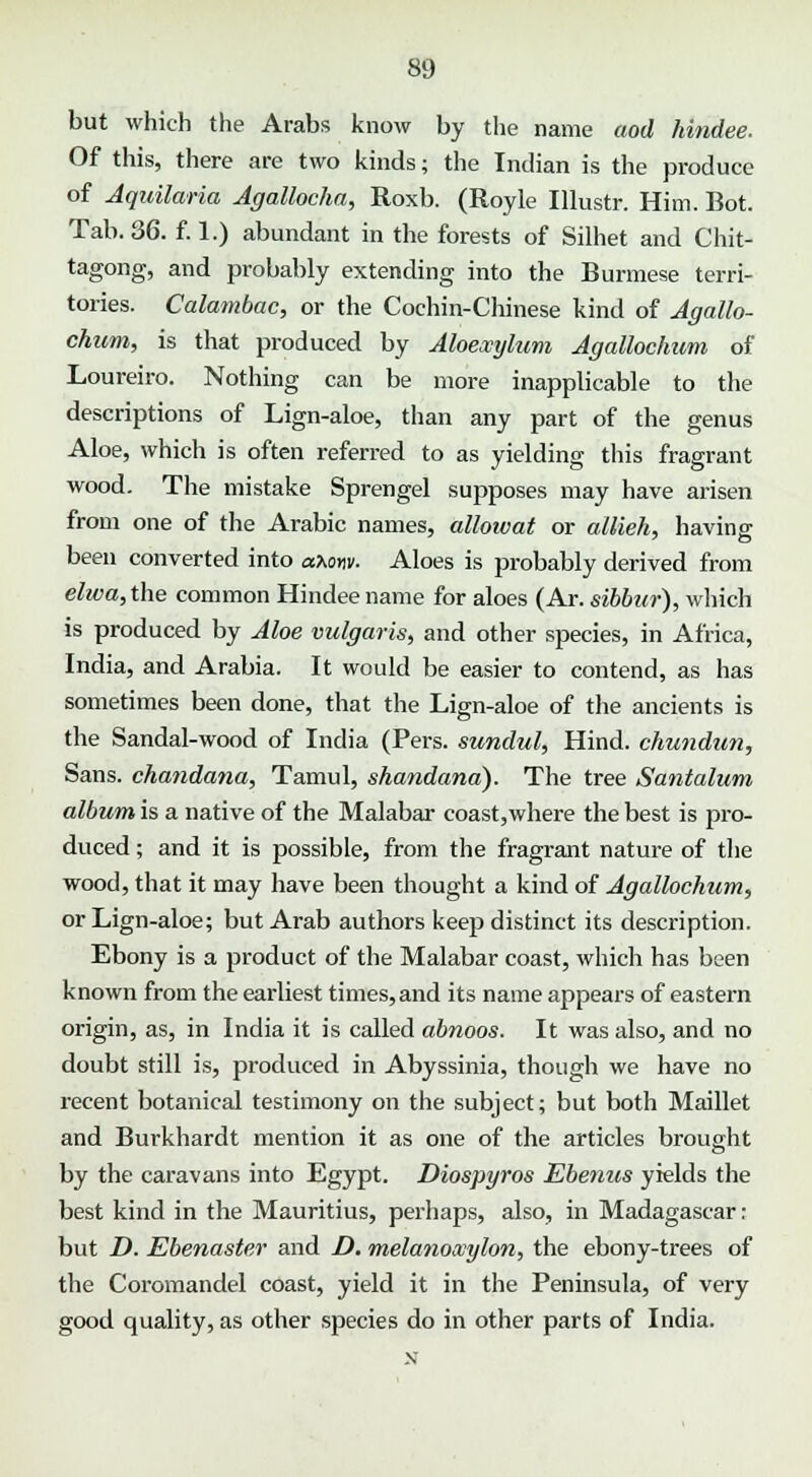 but which the Arabs know by the name aod hindee. Of this, there are two kinds; the Indian is the produce of Aquilaria Agallocha, Roxb. (Royle Illustr. Him. Bot. Tab. 36. f. 1.) abundant in the forests of Silhet and Chit- tagong, and probably extending into the Burmese terri- tories. Calambac, or the Cochin-Chinese kind of Agallo- chum, is that produced by Aloexyhim Agallochum of Loureiro. Nothing can be more inapplicable to the descriptions of Lign-aloe, than any part of the genus Aloe, which is often referred to as yielding this fragrant wood. The mistake Sprengel supposes may have arisen from one of the Arabic names, alloivat or allieh, having been converted into axow. Aloes is probably derived from elwa, the common Hindee name for aloes (Ar. sibbur), which is produced by Aloe vulgaris, and other species, in Africa, India, and Arabia. It would be easier to contend, as has sometimes been done, that the Lign-aloe of the ancients is the Sandal-wood of India (Pers. sundul, Hind, chundun, Sans, chandana, Tamul, shandana). The tree Santalum album is a native of the Malabar coast,where the best is pro- duced ; and it is possible, from the fragrant nature of the wood, that it may have been thought a kind of Agallochum, or Lign-aloe; but Arab authors keep distinct its description. Ebony is a product of the Malabar coast, which has been known from the earliest times, and its name appears of eastern origin, as, in India it is called abnoos. It was also, and no doubt still is, produced in Abyssinia, though we have no recent botanical testimony on the subject; but both Maillet and Burkhardt mention it as one of the articles brought by the caravans into Egypt. Diospyros Ebenus yields the best kind in the Mauritius, perhaps, also, in Madagascar: but D. Ebenaster and D. melanowylon, the ebony-trees of the Coromandel coast, yield it in the Peninsula, of very good quality, as other species do in other parts of India.