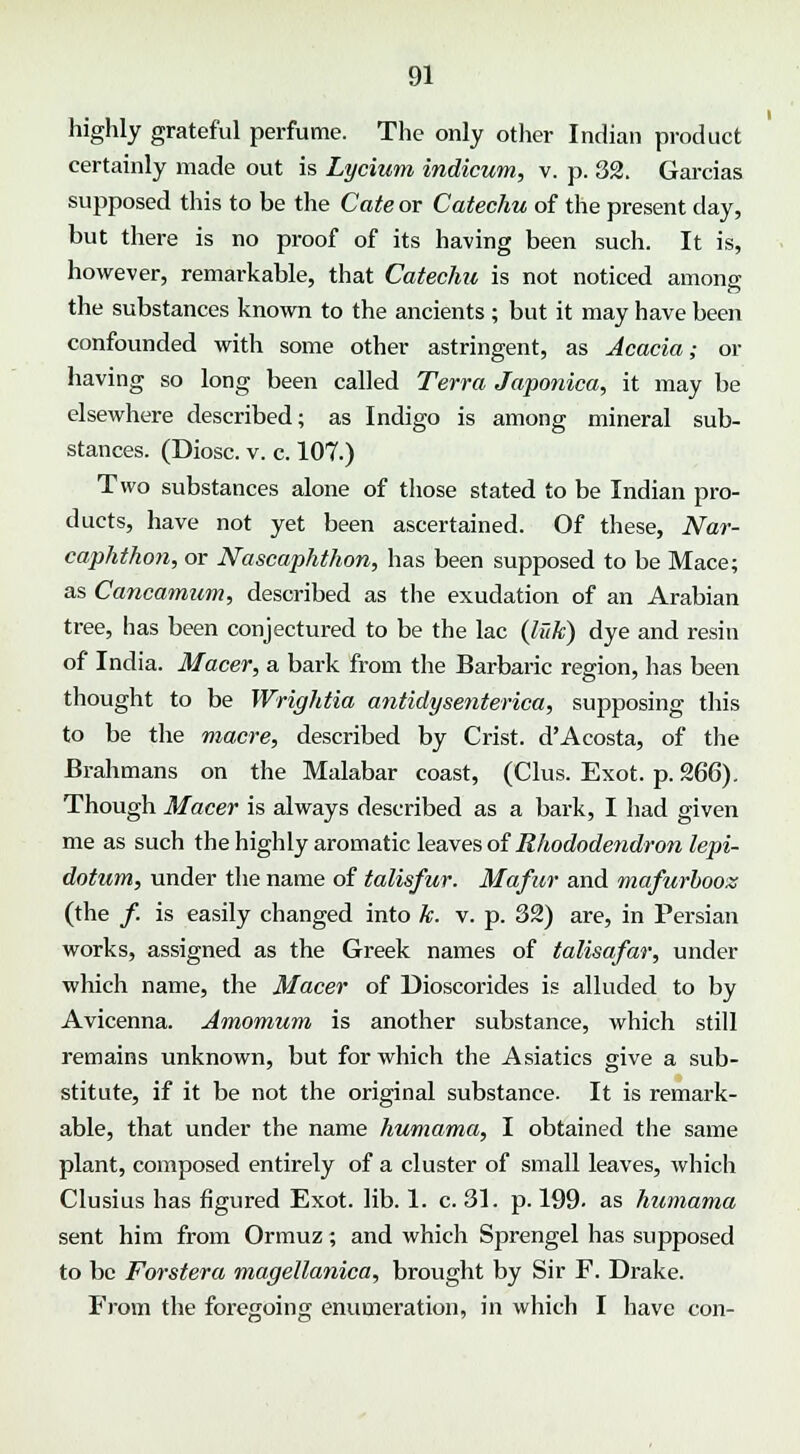 highly grateful perfume. The only other Indian product certainly made out is Lycium indicum, v. p. 32. Garcias supposed this to be the Cate or Catechu of the present day, but there is no proof of its having been such. It is, however, remarkable, that Catechu is not noticed among the substances known to the ancients ; but it may have been confounded with some other astringent, as Acacia; or having so long been called Terra Japonica, it may be elsewhere described; as Indigo is among mineral sub- stances. (Diosc. v. c. 107.) Two substances alone of those stated to be Indian pro- ducts, have not yet been ascertained. Of these, Nar- caphthon, or Nascaphthon, has been supposed to be Mace; as Cancamum, described as the exudation of an Arabian tree, has been conjectured to be the lac (luk) dye and resin of India. Macer, a bark from the Barbaric region, has been thought to be Wrightia antidysenterica, supposing this to be the macre, described by Crist. d'Acosta, of the Brahmans on the Malabar coast, (Clus. Exot. p. 266). Though Macer is always described as a bark, I had given me as such the highly aromatic leaves of Rhododendron lepi- dotum, under the name of talisfur. Mafur and mafurbooz (the /. is easily changed into k. v. p. 32) are, in Persian works, assigned as the Greek names of talisafar, under which name, the Macer of Dioscorides is alluded to by Avicenna. Amomum is another substance, which still remains unknown, but for which the Asiatics give a sub- stitute, if it be not the original substance. It is remark- able, that under the name hurnama, I obtained the same plant, composed entirely of a cluster of small leaves, which Clusius has figured Exot. lib. 1. c. 31. p. 199. as huniama sent him from Ormuz; and which Sprengel has supposed to be Forstera magellanica, brought by Sir F. Drake. From the foregoing enumeration, in which I have con-