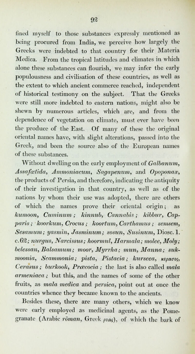 fined myself to those substances expressly mentioned as being procured from India, we perceive how largely the Greeks were indebted to that country for their Materia Medica. From the tropical latitudes and climates in which alone these substances can flourish, we may infer the early populousness and civilisation of these countries, as well as the extent to which ancient commerce reached, independent of historical testimony on the subject. That the Greeks were still more indebted to eastern nations, might also be shewn by numerous articles, which are, and from the dependence of vegetation on climate, must ever have been the produce of the East. Of many of these the original oriental names have, with slight alterations, passed into the Greek, and been the source also of the European names of these substances. Without dwelling on the early employment of Galbanum, Assafcetida, Ammoniacum, Sagapenum, and Opoponax, the products of Persia, and therefore, indicating the antiquity of their investigation in that country, as well as of the nations by whom their use was adopted, there are others of which the names prove their oriental origin; as kumoon, Cuminum; kitinub, Cannabis; kibbur, Cap- paris; koorkum, Crocus; koortum, Carthamus; semsem, Sesamum; yasmin, Jasminum; sosun, Susinum, Diosc. 1. c.62; nurgzis, Narcissus; hoormul, Harmala; molee, Moly; belessan, Balsamum; moor, Myrrha; rnim, Manna; suk- moonia, Scammonia; pista, Pistacia; kurseea, xepaao;, Cerasus; burkook, Prcecocia ; the last is also called mala armeniaca; but this, and the names of some of the other fruits, as mala medica and persica, point out at once the countries whence they became known to the ancients. Besides these, there are many others, which we know were early employed as medicinal agents, as the Pome- granate (Arabic roman, Greek poct(), of which the bark of