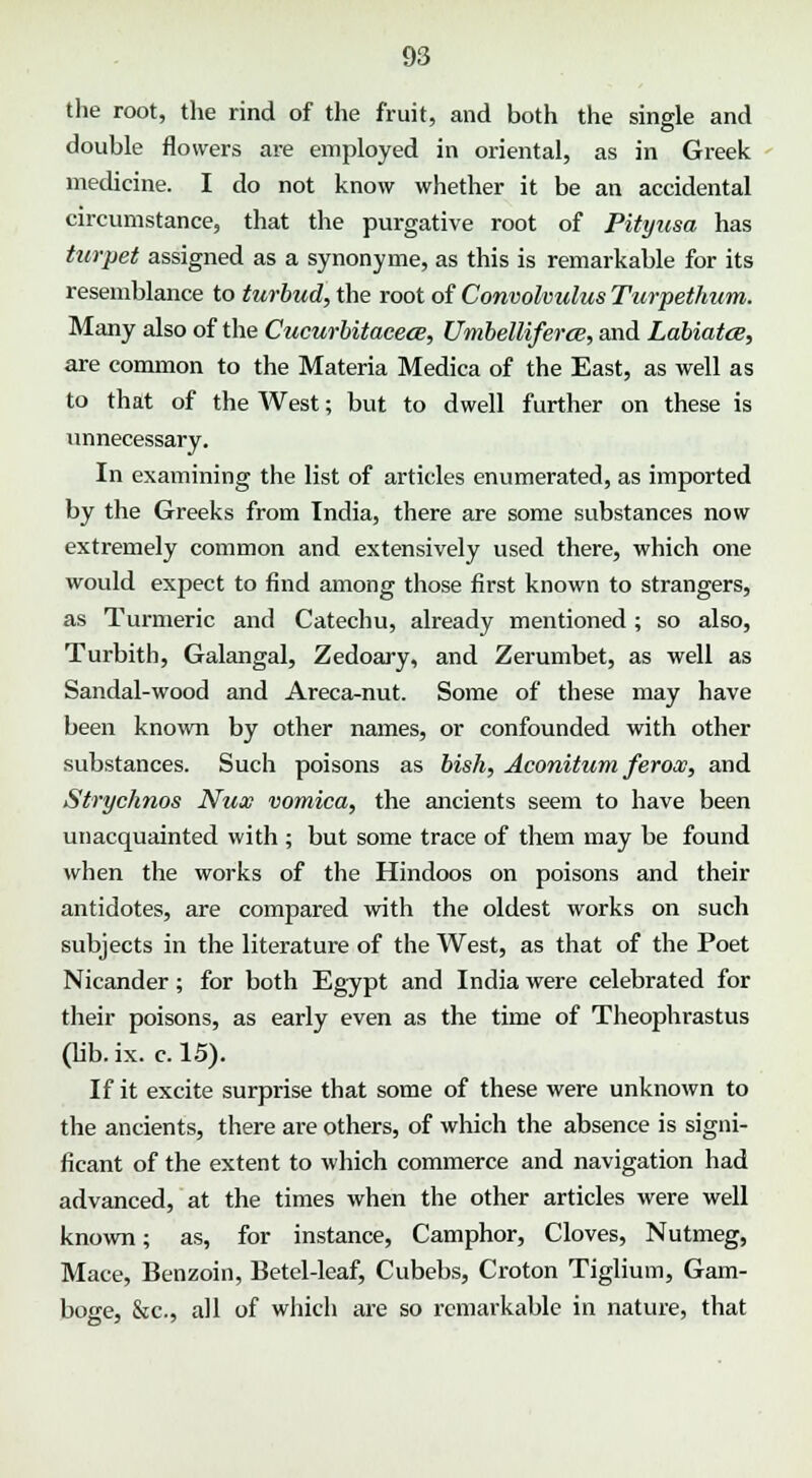 the root, the rind of the fruit, and both the single and double flowers are employed in oriental, as in Greek medicine. I do not know whether it be an accidental circumstance, that the purgative root of Pityusa has turpet assigned as a synonyme, as this is remarkable for its resemblance to turbud, the root of Convolvulus Turpethum. Many also of the Cucurbitacece, Umbelliferce, and Labiates, are common to the Materia Medica of the East, as well as to that of the West; but to dwell further on these is unnecessary. In examining the list of articles enumerated, as imported by the Greeks from India, there are some substances now extremely common and extensively used there, which one would expect to find among those first known to strangers, as Turmeric and Catechu, already mentioned; so also, Turbith, Galangal, Zedoary, and Zerumbet, as well as Sandal-wood and Areca-nut. Some of these may have been known by other names, or confounded with other substances. Such poisons as bish, Aconitum feroas, and Strychnos Nux vomica, the ancients seem to have been unacquainted with ; but some trace of them may be found when the works of the Hindoos on poisons and their antidotes, are compared with the oldest works on such subjects in the literature of the West, as that of the Poet Nicander; for both Egypt and India were celebrated for their poisons, as early even as the time of Theophrastus (lib. ix. c. 15). If it excite surprise that some of these were unknown to the ancients, there are others, of which the absence is signi- ficant of the extent to which commerce and navigation had advanced, at the times when the other articles were well known; as, for instance, Camphor, Cloves, Nutmeg, Mace, Benzoin, Betel-leaf, Cubebs, Croton Tiglium, Gam- boge, &c, all of which are so remarkable in nature, that