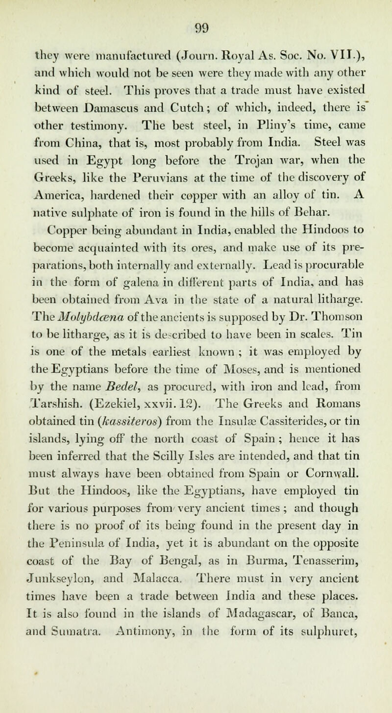 they were manufactured (Journ. Royal As. Soc. No. VII.), and which would not be seen were they made with any other kind of steel. This proves that a trade must have existed between Damascus and Cutch; of which, indeed, there is other testimony. The best steel, in Pliny's time, came from China, that is, most probably from India. Steel was used in Egypt long before the Trojan war, when the Greeks, like the Peruvians at the time of the discovery of America, hardened their copper with an alloy of tin. A native sulphate of iron is found in the hills of Behar. Copper being abundant in India, enabled the Hindoos to become acquainted with its ores, and make use of its pre- parations, both internally and externally. Lead is procurable in the form of galena in different parts of India, and has been obtained from Ava in the state of a natural litharge. The Molybdcena of the ancients is supposed by Dr. Thomson to be litharge, as it is described to have been in scales. Tin is one of the metals earliest known ; it was employed by the Egyptians before the time of Moses, and is mentioned by the name Bedel, as procured, with iron and lead, from Tarshish. (Ezekiel, xxvii. 12). The Greeks and Romans obtained tin (kassiteros) from the Insula? Cassiterides, or tin islands, lying off the north coast of Spain ; hence it has been inferred that the Scilly Isles are intended, and that tin must always have been obtained from Spain or Cornwall. Rut the Hindoos, like the Egyptians, have employed tin for various purposes from-very ancient times; and though there is no proof of its being found in the jjresent day in tlie Peninsula of India, yet it is abundant on the opposite coast of the Bay of Bengal, as in Burma, Tenasserim, Junkseylon, and Malacca. There must in very ancient times have been a trade between India and these places. It is also found in the islands of Madagascar, of Banca, and Sumatra. Antimony, in the form of its sulphuret,