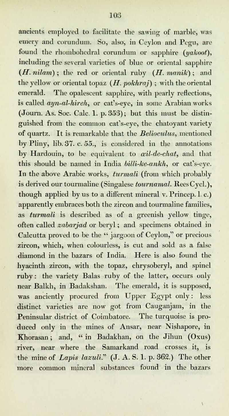 ancients employed to facilitate the sawing of marble, was emery and corundum. So, also, in Ceylon and Pegu, are found the rhombohcdral corundum or sapphire (yakoot), including the several varieties of blue or oriental sapphire (H. nilam) ; the red or oriental ruby (H. ma?iik) ; and the yellow or oriental topaz (H. pokhraj) ; with the oriental emerald. The opalescent sapphire, with pearly reflections, is called ayn-aUhireh, or cat's-eye, in some Arabian works (Journ. As. Soc. Calc. 1. p. 353); but this must be distin- guished from the common cat's-eye, the chatoyant variety of quartz. It is remarkable that the Belioculus, mentioned by Pliny, lib. 37. c. 55., is considered in the annotations by Hardouin, to be equivalent to ceil-de-chat, and that this should be named in India billi-ke-ankh, or cat's-eye. In the above Arabic works, turmali (from which probably is derived our tourmaline (Singalese tournamal. ReesCycl.), though applied by us to a different mineral v. Princep. 1. c.) apparently embraces both the zircon and tourmaline families, as turmali is described as of a greenish yellow tinge, often called zabarjad or beryl; and specimens obtained in Calcutta proved to be the  jargoon of Ceylon, or precious zircon, which, when colourless, is cut and sold as a false diamond in the bazars of India. Here is also found the hyacinth zircon, with the topaz, chrysoberyl, and spinel ruby: the variety Balas ruby of the latter, occurs only near Balkh, in Badakshan. The emerald, it is supposed, was anciently procured from Upper Egypt only: less distinct varieties are now got from Cauganjam, in the Peninsular district of Coimbatore. The turquoise is pro- duced only in the mines of Ansar, near Nishapore, in Khorasan; and,  in Badakhan, on the Jihun (Oxus) river, near where the Samarkand road crosses it, is the mine of Lapis lazuli.' (J. A. S. 1. p. 362.) The other more common mineral substances found in the bazars