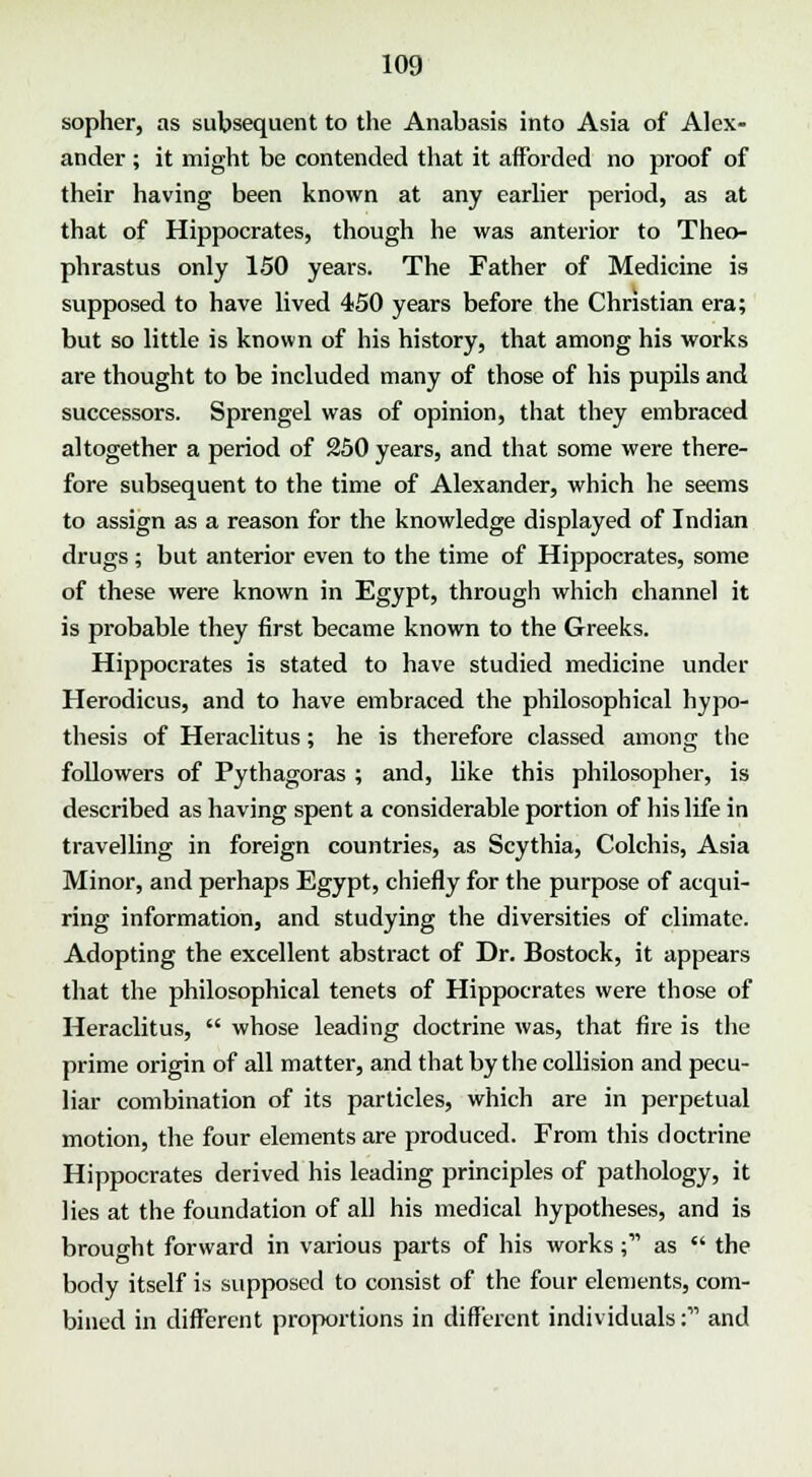 sopher, as subsequent to the Anabasis into Asia of Alex- ander ; it might be contended that it afforded no proof of their having been known at any earlier period, as at that of Hippocrates, though he was anterior to Theo- phrastus only 150 years. The Father of Medicine is supposed to have lived 4-50 years before the Christian era; but so little is known of his history, that among his works are thought to be included many of those of his pupils and successors. Sprengel was of opinion, that they embraced altogether a period of 250 years, and that some were there- fore subsequent to the time of Alexander, which he seems to assign as a reason for the knowledge displayed of Indian drugs; but anterior even to the time of Hippocrates, some of these were known in Egypt, through which channel it is probable they first became known to the Greeks. Hippocrates is stated to have studied medicine under Herodicus, and to have embraced the philosophical hypo- thesis of Heraclitus; he is therefore classed among the followers of Pythagoras ; and, like this philosopher, is described as having spent a considerable portion of his life in travelling in foreign countries, as Scythia, Colchis, Asia Minor, and perhaps Egypt, chiefly for the purpose of acqui- ring information, and studying the diversities of climate. Adopting the excellent abstract of Dr. Bostock, it appears that the philosophical tenets of Hippocrates were those of Heraclitus,  whose leading doctrine was, that fire is the prime origin of all matter, and that by the collision and pecu- liar combination of its particles, which are in perpetual motion, the four elements are produced. From this doctrine Hippocrates derived his leading principles of pathology, it lies at the foundation of all his medical hypotheses, and is brought forward in various parts of his works; as  the body itself is supposed to consist of the four elements, com- bined in different proportions in different individuals: and