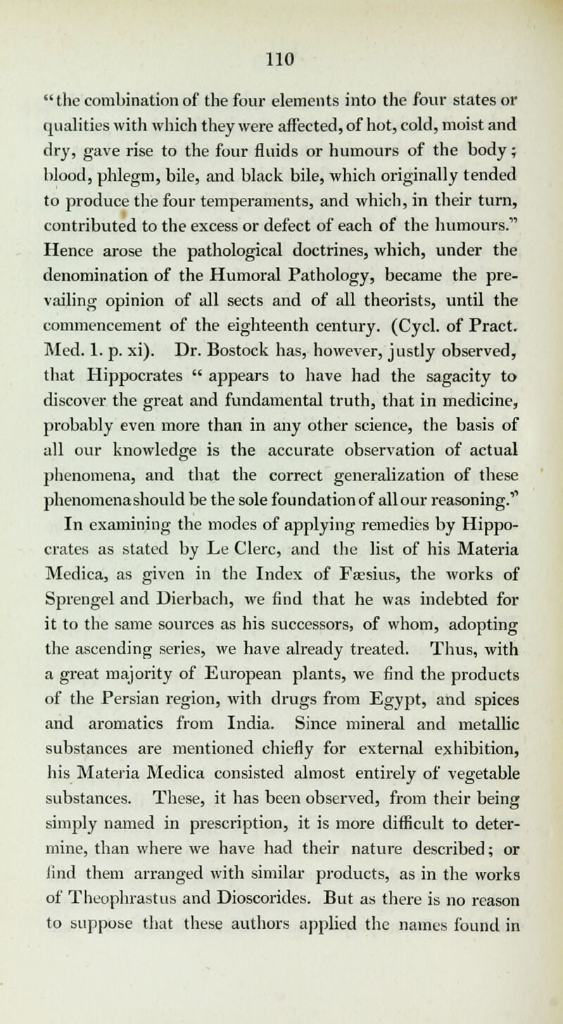  the combination of the four elements into the four states or qualities with which they were affected, of hot, cold, moist and dry, gave rise to the four fluids or humours of the body; blood, phlegm, bile, and black bile, which originally tended to produce the four temperaments, and which, in their turn, contributed to the excess or defect of each of the humours. Hence arose the pathological doctrines, which, under the denomination of the Humoral Pathology, became the pre- vailing opinion of all sects and of all theorists, until the commencement of the eighteenth century. (Cycl. of Pract. Med. 1. p. xi). Dr. Bostock has, however, justly observed, that Hippocrates  appears to have had the sagacity to discover the great and fundamental truth, that in medicine, probably even more than in any other science, the basis of all our knowledge is the accurate observation of actual phenomena, and that the correct generalization of these phenomena should be the sole foundation of all our reasoning.11 In examining the modes of applying remedies by Hippo- crates as stated by Le Clerc, and the list of his Materia Medica, as given in the Index of Faesius, the works of Sprengel and Dierbach, we find that he was indebted for it to the same sources as his successors, of whom, adopting the ascending series, we have already treated. Thus, with a great majority of European plants, we find the products of the Persian region, with drugs from Egypt, and spices and aromatics from India. Since mineral and metallic substances are mentioned chiefly for external exhibition, his Materia Medica consisted almost entirely of vegetable substances. These, it has been observed, from their being simply named in prescription, it is more difficult to deter- mine, than where we have had their nature described; or lind them arranged with similar products, as in the works of Theophrastus and Dioscorides. But as there is no reason to suppose that these authors applied the names found in