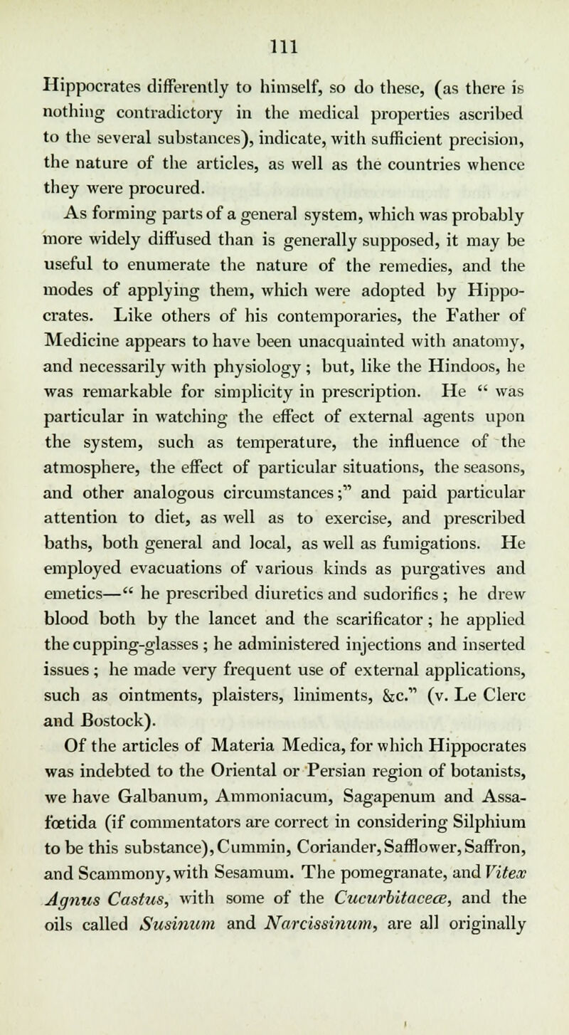 Hippocrates differently to himself, so do these, (as there is nothing contradictory in the medical properties ascrihed to the several suhstances), indicate, with sufficient precision, the nature of the articles, as well as the countries whence they were procured. As forming parts of a general system, which was probahly more widely diffused than is generally supposed, it may be useful to enumerate the nature of the remedies, and the modes of applying them, which were adopted by Hippo- crates. Like others of his contemporaries, the Father of Medicine appears to have been unacquainted with anatomy, and necessarily with physiology ; but, like the Hindoos, he was remarkable for simplicity in prescription. He  was particular in watching the effect of external agents upon the system, such as temperature, the influence of the atmosphere, the effect of particular situations, the seasons, and other analogous circumstances; and paid particular attention to diet, as well as to exercise, and prescribed baths, both general and local, as well as fumigations. He employed evacuations of various kinds as purgatives and emetics— he prescribed diuretics and sudorifics ; he drew blood both by the lancet and the scarificator; he applied the cupping-glasses ; he administered injections and inserted issues ; he made very frequent use of external applications, such as ointments, plaisters, liniments, &c.' (v. Le Clerc and Bostock). Of the articles of Materia Medica, for which Hippocrates was indebted to the Oriental or Persian region of botanists, we have Galbanum, Ammoniacum, Sagapenum and Assa- fcetida (if commentators are correct in considering Silphium to be this substance),Cummin, Coriander,Safflower,Saffron, and Scammony,with Sesamum. The pomegranate, and Viteoc Agnus Castus, with some of the Cucurbitacece, and the oils called Susinum and Narcissinum, are all originally