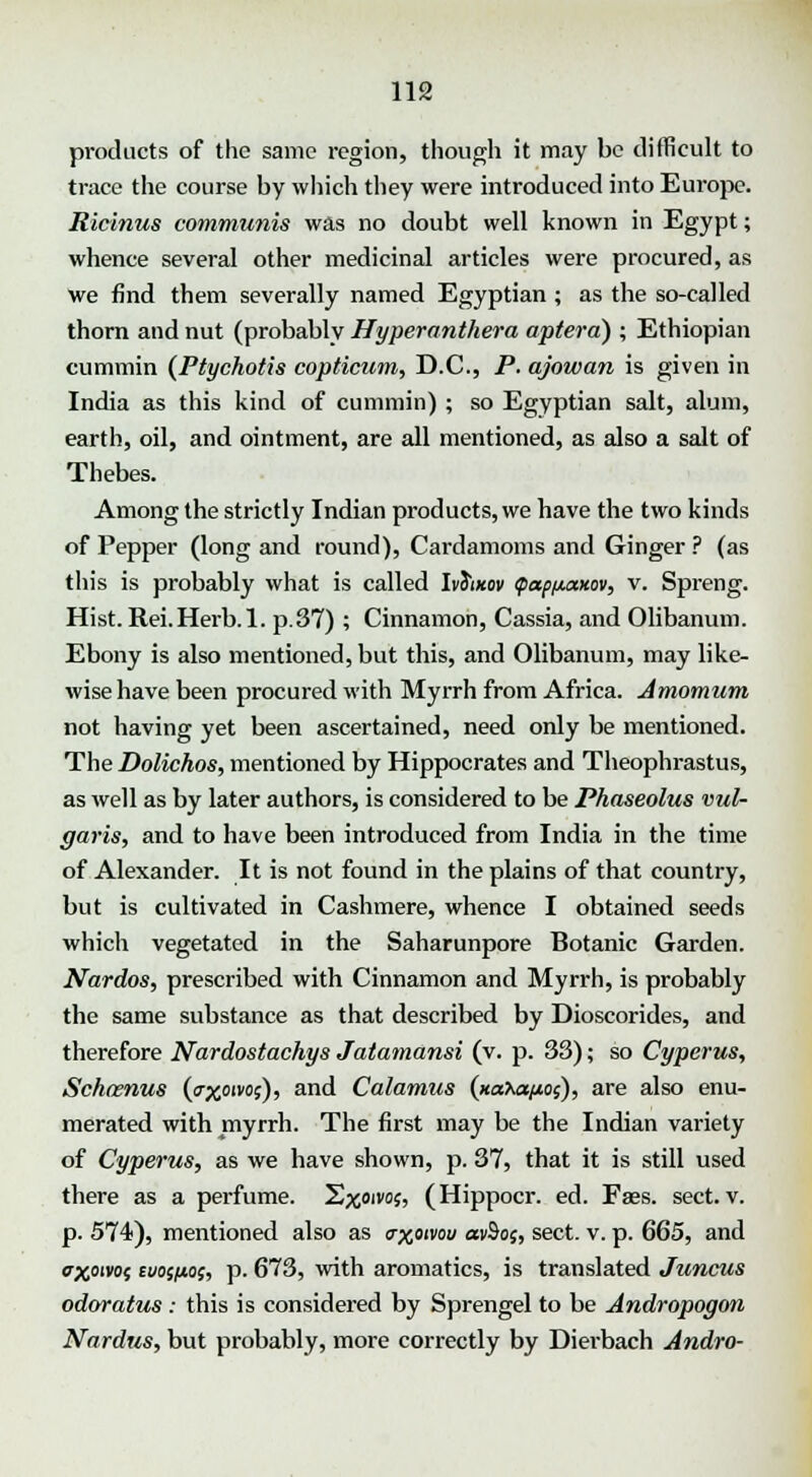 products of the same region, though it may be difficult to trace the course by which they were introduced into Europe. Ricinus communis was no doubt well known in Egypt; whence several other medicinal articles were procured, as we find them severally named Egyptian ; as the so-called thorn and nut (probably Hyper anther a apterd) ; Ethiopian cummin (Ptychotis copticum, D.C., P. ajowan is given in India as this kind of cummin) ; so Egyptian salt, alum, earth, oil, and ointment, are all mentioned, as also a salt of Thebes. Among the strictly Indian products, we have the two kinds of Pepper (long and round), Cardamoms and Ginger ? (as this is probably what is called IvSikov (pap/juxxov, v. Spreng. Hist. Rei.Herb.l. p.37) ; Cinnamon, Cassia, and Olibanum. Ebony is also mentioned, but this, and Olibanum, may like- wise have been procured with Myrrh from Africa. Amomum not having yet been ascertained, need only be mentioned. The Dolichos, mentioned by Hippocrates and Theophrastus, as well as by later authors, is considered to be Pkaseolus vul- garis, and to have been introduced from India in the time of Alexander. It is not found in the plains of that country, but is cultivated in Cashmere, whence I obtained seeds which vegetated in the Saharunpore Botanic Garden. Nardos, prescribed with Cinnamon and Myrrh, is probably the same substance as that described by Dioscorides, and therefore Nardostachys Jatamansi (v. p. 33); so Cyperus, Schaenus (exolws)i an<l Calamus (xaXae/xos), are also enu- merated with myrrh. The first may be the Indian variety of Cyperus, as we have shown, p. 37, that it is still used there as a perfume. Sjcoivo;, (Hippocr. ed. Faes. sect. v. p. 574), mentioned also as o-xoivou av9of, sect. v. p. 665, and exoivof cvospo;, p. 673, with aromatics, is translated Juncus odoratus : this is considered by Sprengel to be Andropogm Nardus, but probably, more correctly by Dierbach Andro-