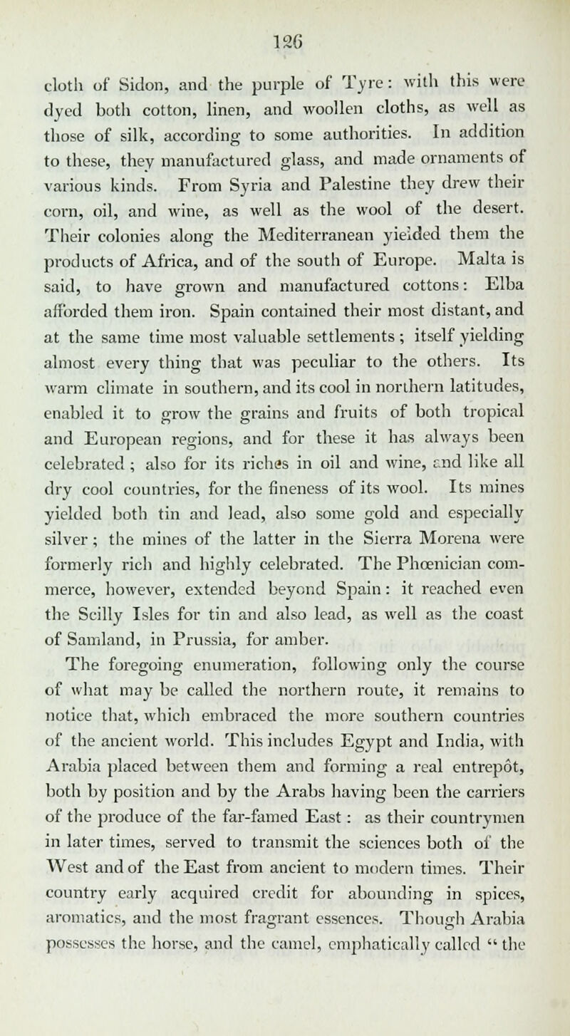 cloth of Sidon, and the purple of Tyre: with this were dyed both cotton, linen, and woollen cloths, as well as those of silk, according to some authorities. In addition to these, they manufactured glass, and made ornaments of various kinds. From Syria and Palestine they drew their corn, oil, and wine, as well as the wool of the desert. Their colonies along the Mediterranean yielded them the products of Africa, and of the south of Europe. Malta is said, to have grown and manufactured cottons: Elba afforded them iron. Spain contained their most distant, and at the same time most valuable settlements ; itself yielding almost every thing that was peculiar to the others. Its warm climate in southern, and its cool in northern latitudes, enabled it to grow the grains and fruits of both tropical and European regions, and for these it has always been celebrated; also for its riches in oil and wine, r.nd like all dry cool countries, for the fineness of its wool. Its mines yielded both tin and lead, also some gold and especially silver; the mines of the latter in the Sierra Morena were formerly rich and highly celebrated. The Phoenician com- merce, however, extended beyond Spain: it reached even the Scilly Isles for tin and also lead, as well as the coast of Samland, in Prussia, for amber. The foregoing enumeration, following only the course of what may be called the northern route, it remains to notice that, which embraced the more southern countries of the ancient world. This includes Egypt and India, with Arabia placed between them and forming a real entrepot, both by position and by the Arabs having been the carriers of the produce of the far-famed East: as their countrymen in later times, served to transmit the sciences both of the West and of the East from ancient to modern times. Their country early acquired credit for abounding in spices, aromatics, and the most fragrant essences. Though Arabia possesses the horse, and the camel, emphatically called  the