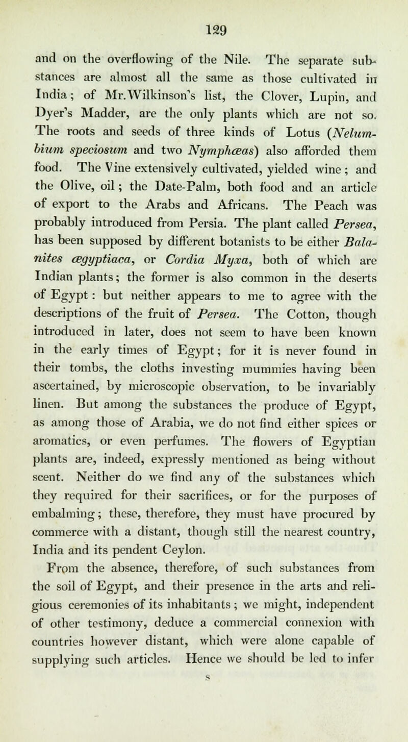 and on the overflowing of the Nile. The separate sub- stances are almost all the same as those cultivated in India; of Mr.Wilkinson's list, the Clover, Lupin, and Dyer's Madder, are the only plants which are not so. The roots and seeds of three kinds of Lotus {Nelum- binm speciosum and two Nymphceas) also afforded them food. The Vine extensively cultivated, yielded wine ; and the Olive, oil; the Date-Palm, both food and an article of export to the Arabs and Africans. The Peach was probably introduced from Persia. The plant called Persea, has been supposed by different botanists to be either Bala- nites cegyptiaca, or Cordia Myxa, both of which are Indian plants; the former is also common in the deserts of Egypt: but neither appears to me to agree with the descriptions of the fruit of Persea. The Cotton, though introduced in later, does not seem to have been known in the early times of Egypt; for it is never found in their tombs, the cloths investing mummies having been ascertained, by microscopic observation, to be invariably linen. But among the substances the produce of Egypt, as among those of Arabia, we do not find either spices or aromatics, or even perfumes. The flowers of Egyptian plants are, indeed, expressly mentioned as being without scent. Neither do we find any of the substances which they required for their sacrifices, or for the purposes of embalming; these, therefore, they must have procured by commerce with a distant, though still the nearest country, India and its pendent Ceylon. From the absence, therefore, of such substances from the soil of Egypt, and their presence in the arts and reli- gious ceremonies of its inhabitants ; we might, independent of other testimony, deduce a commercial connexion with countries however distant, which were alone capable of supplying such articles. Hence we should be led to infer