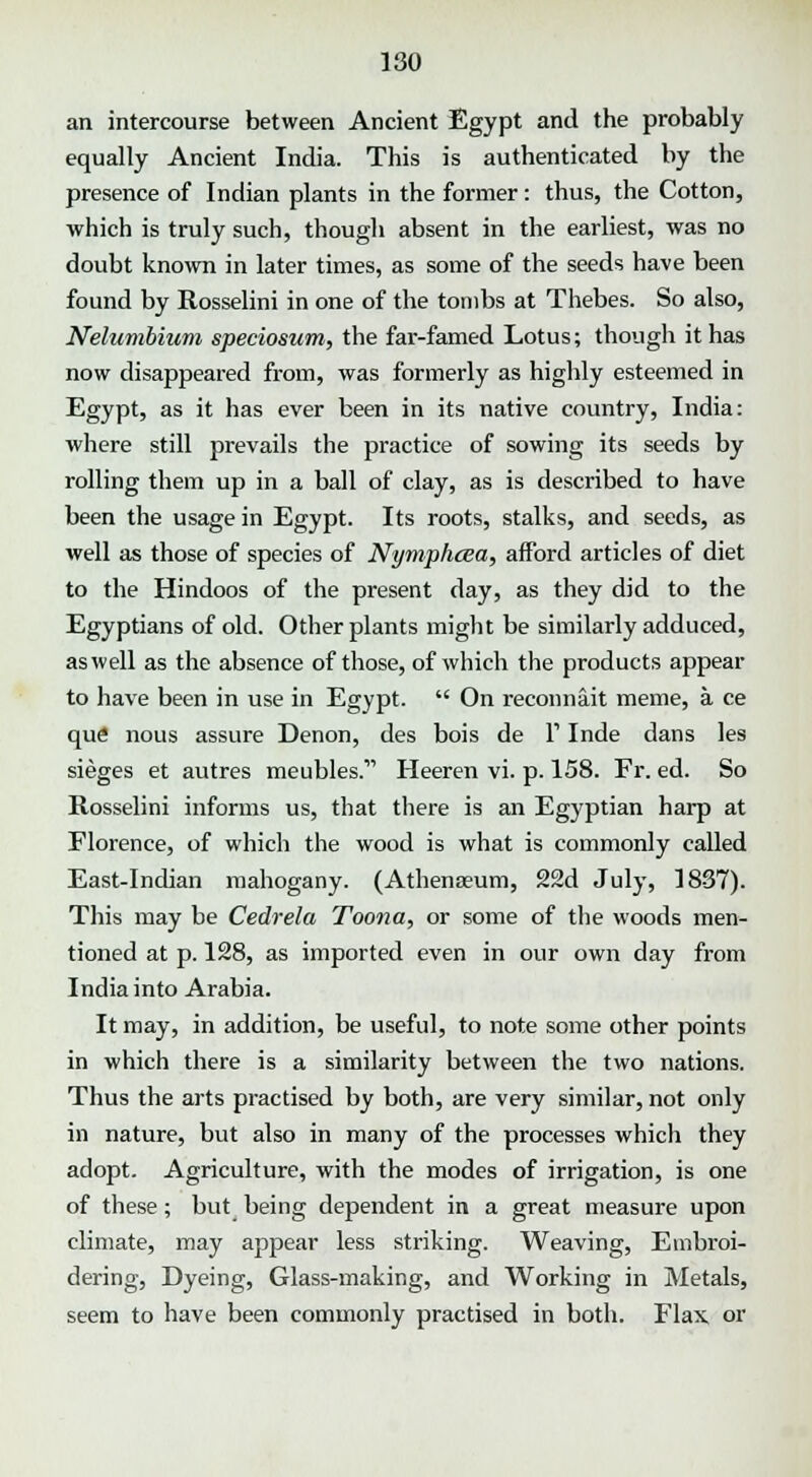 an intercourse between Ancient Egypt and the probably equally Ancient India. This is authenticated by the presence of Indian plants in the former : thus, the Cotton, which is truly such, though absent in the earliest, was no doubt known in later times, as some of the seeds have been found by Rosselini in one of the tombs at Thebes. So also, Nelumbium speciosum, the far-famed Lotus; though it has now disappeared from, was formerly as highly esteemed in Egypt, as it has ever been in its native country, India: where still prevails the practice of sowing its seeds by rolling them up in a ball of clay, as is described to have been the usage in Egypt. Its roots, stalks, and seeds, as well as those of species of Nymphcea, afford articles of diet to the Hindoos of the present day, as they did to the Egyptians of old. Other plants might be similarly adduced, as well as the absence of those, of which the products appear to have been in use in Egypt. On reconna.it meme, a ce que nous assure Denon, des bois de Y Inde dans les sieges et autres meubles. Heeren vi. p. 158. Fr. ed. So Rosselini informs us, that there is an Egyptian harp at Florence, of which the wood is what is commonly called East-Indian mahogany. (Athenaeum, 22d July, 1837). This may be Cedrela Toona, or some of the woods men- tioned at p. 128, as imported even in our own day from India into Arabia. It may, in addition, be useful, to note some other points in which there is a similarity between the two nations. Thus the arts practised by both, are very similar, not only in nature, but also in many of the processes which they adopt. Agriculture, with the modes of irrigation, is one of these; but being dependent in a great measure upon climate, may appear less striking. Weaving, Embroi- dering, Dyeing, Glass-making, and Working in Metals, seem to have been commonly practised in both. Flax, or