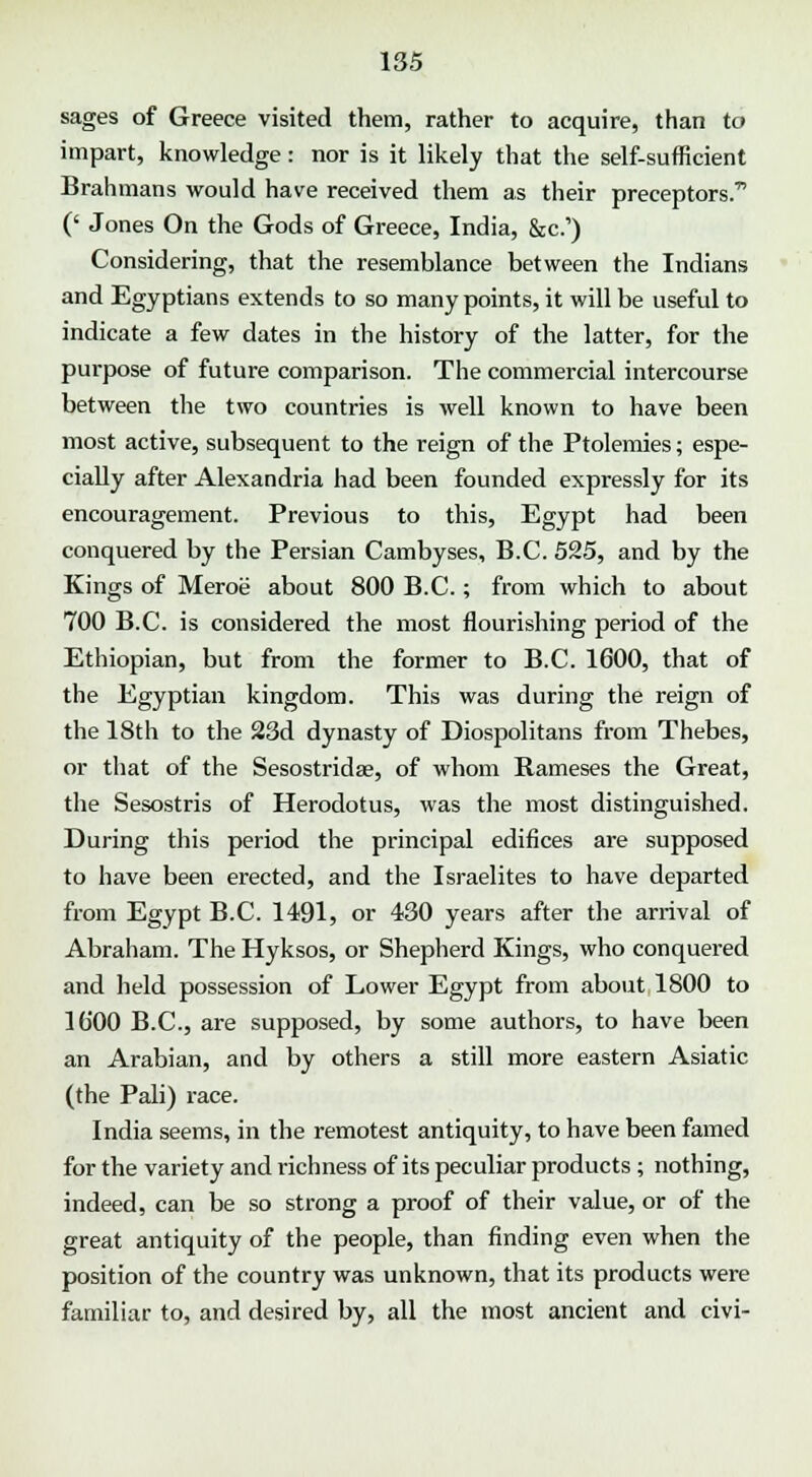 sages of Greece visited them, rather to acquire, than to impart, knowledge: nor is it likely that the self-sufficient Brahmans would have received them as their preceptors. (' Jones On the Gods of Greece, India, &c.') Considering, that the resemblance between the Indians and Egyptians extends to so many points, it will be useful to indicate a few dates in the history of the latter, for the purpose of future comparison. The commercial intercourse between the two countries is well known to have been most active, subsequent to the reign of the Ptolemies; espe- cially after Alexandria had been founded expressly for its encouragement. Previous to this, Egypt had been conquered by the Persian Cambyses, B.C. 525, and by the Kings of Meroe about 800 B.C.; from which to about 700 B.C. is considered the most flourishing period of the Ethiopian, but from the former to B.C. 1600, that of the Egyptian kingdom. This was during the reign of the 18th to the 23d dynasty of Diospolitans from Thebes, or that of the Sesostridae, of whom Rameses the Great, the Sesostris of Herodotus, was the most distinguished. During this period the principal edifices are supposed to have been erected, and the Israelites to have departed from Egypt B.C. 1491, or 430 years after the arrival of Abraham. The Hyksos, or Shepherd Kings, who conquered and held possession of Lower Egypt from about 1800 to 16*00 B.C., are supposed, by some authors, to have been an Arabian, and by others a still more eastern Asiatic (the Pali) race. India seems, in the remotest antiquity, to have been famed for the variety and richness of its peculiar products ; nothing, indeed, can be so strong a proof of their value, or of the great antiquity of the people, than finding even when the position of the country was unknown, that its products were familiar to, and desired by, all the most ancient and civi-