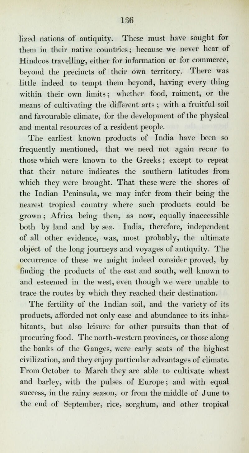lized nations of antiquity. These must have sought for them in their native countries; because we never hear of Hindoos travelling, either for information or for commerce, beyond the precincts of their own territory. There was little indeed to tempt them beyond, having every thing within their own limits; whether food, raiment, or the means of cultivating the different arts ; with a fruitful soil and favourable climate, for the development of the physical and mental resources of a resident people. The earliest known products of India have been so frequently mentioned, that we need not again recur to those which were known to the Greeks; except to repeat that their nature indicates the southern latitudes from which they were brought. That these were the shores of the Indian Peninsula, we may infer from their being the nearest tropical country where such products could be grown; Africa being then, as now, equally inaccessible both by land and by sea. India, therefore, independent of all other evidence, was, most probably, the ultimate object of the long journeys and voyages of antiquity. The occurrence of these we might indeed consider proved, by finding the products of the east and south, well known to and esteemed in the west, even though we were unable to trace the routes by which they reached their destination. The fertility of the Indian soil, and the variety of its products, afforded not only ease and abundance to its inha- bitants, but also leisure for other pursuits than that of procuring food. The north-western provinces, or those along the banks of the Ganges, were early seats of the highest civilization, and they enjoy particular advantages of climate. From October to March they are able to cultivate wheat and barley, with the pulses of Europe; and with equal success, in the rainy season, or from the middle of June to the end of September, rice, sorghum, and other tropical